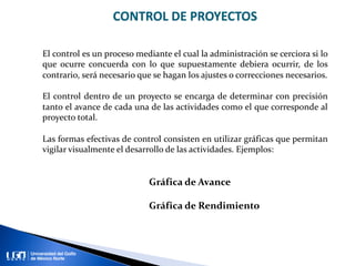 CONTROL DE PROYECTOS
El control es un proceso mediante el cual la administración se cerciora si lo
que ocurre concuerda con lo que supuestamente debiera ocurrir, de los
contrario, será necesario que se hagan los ajustes o correcciones necesarios.
El control dentro de un proyecto se encarga de determinar con precisión
tanto el avance de cada una de las actividades como el que corresponde al
proyecto total.
Las formas efectivas de control consisten en utilizar gráficas que permitan
vigilar visualmente el desarrollo de las actividades. Ejemplos:
Gráfica de Avance
Gráfica de Rendimiento
 