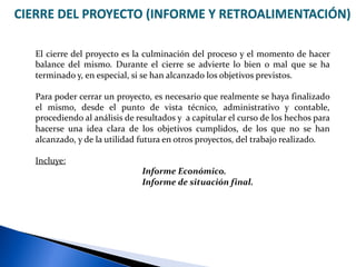 CIERRE DEL PROYECTO (INFORME Y RETROALIMENTACIÓN)
El cierre del proyecto es la culminación del proceso y el momento de hacer
balance del mismo. Durante el cierre se advierte lo bien o mal que se ha
terminado y, en especial, si se han alcanzado los objetivos previstos.
Para poder cerrar un proyecto, es necesario que realmente se haya finalizado
el mismo, desde el punto de vista técnico, administrativo y contable,
procediendo al análisis de resultados y a capitular el curso de los hechos para
hacerse una idea clara de los objetivos cumplidos, de los que no se han
alcanzado, y de la utilidad futura en otros proyectos, del trabajo realizado.
Incluye:
Informe Económico.
Informe de situación final.
 