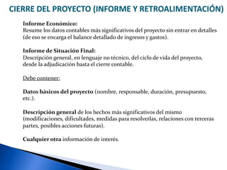 CIERRE DEL PROYECTO (INFORME Y RETROALIMENTACIÓN)
Informe Económico:
Resume los datos contables más significativos del proyecto sin entrar en detalles
(de eso se encarga el balance detallado de ingresos y gastos).
Informe de Situación Final:
Descripción general, en lenguaje no técnico, del ciclo de vida del proyecto,
desde la adjudicación hasta el cierre contable.
Debe contener:
Datos básicos del proyecto (nombre, responsable, duración, presupuesto,
etc.).
Descripción general de los hechos más significativos del mismo
(modificaciones, dificultades, medidas para resolverlas, relaciones con terceras
partes, posibles acciones futuras).
Cualquier otra información de interés.
 