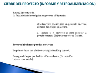 CIERRE DEL PROYECTO (INFORME Y RETROALIMENTACIÓN)
Retroalimentación
La facturación de cualquier proyecto es obligatoria:
1) Si tenemos cliente para un proyecto que va a
generar beneficios se factura.
2) Incluso si el proyecto es para mejorar la
propia empresa (departamentos) se factura.
Esto se debe hacer por dos motivos:
En primer lugar por el efecto de organización y control.
En segundo lugar, por la detección de abusos (facturación
interna controlada).
 