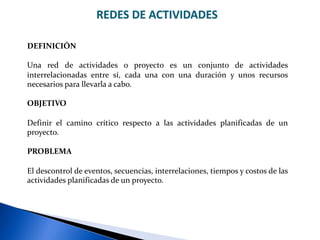 DEFINICIÓN
Una red de actividades o proyecto es un conjunto de actividades
interrelacionadas entre sí, cada una con una duración y unos recursos
necesarios para llevarla a cabo.
OBJETIVO
Definir el camino crítico respecto a las actividades planificadas de un
proyecto.
PROBLEMA
El descontrol de eventos, secuencias, interrelaciones, tiempos y costos de las
actividades planificadas de un proyecto.
REDES DE ACTIVIDADES
 