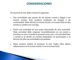 CONSIDERACIONES
Al construir la red, debe evitarse lo siguiente:
1. Dos actividades que parten de un mismo evento y llegan a un
mismo evento. Esto produce confusión de tiempo y de
continuidad. Debe abrirse el evento inicial o el evento final en dos
eventos y unirlos con una liga.
1. Partir una actividad de una parte intermedia de otra actividad.
Toda actividad debe empezar invariablemente en un evento y
terminar en otro. Cuando se presenta este caso, a la actividad base
o inicial se le divide en eventos basándose en porcentajes y se
derivan de ellos las actividades secundadas.
1. Dejar eventos sueltos al terminar la red. Todos ellos deben
relacionarse con el evento inicial o con el evento final.
 