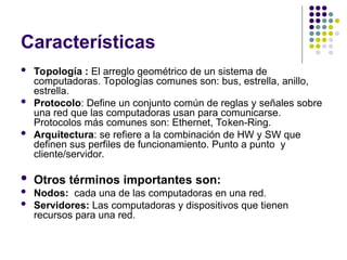 Características
 Topología : El arreglo geométrico de un sistema de
computadoras. Topologías comunes son: bus, estrella, anillo,
estrella.
 Protocolo: Define un conjunto común de reglas y señales sobre
una red que las computadoras usan para comunicarse.
Protocolos más comunes son: Ethernet, Token-Ring.
 Arquitectura: se refiere a la combinación de HW y SW que
definen sus perfiles de funcionamiento. Punto a punto y
cliente/servidor.
 Otros términos importantes son:
 Nodos: cada una de las computadoras en una red.
 Servidores: Las computadoras y dispositivos que tienen
recursos para una red.
 