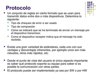 Protocolo
 Un conjunto de reglas en cierto formato que se usan para
transmitir datos entre dos o más dispositivos. Determina lo
siguiente:
 Tipo de chequeo de error a ser usado
 Tipo de compresión
 Cómo se indicará que se ha terminado de enviar un mensaje por
el dispositivo transmisor.
 Como el dispositivo receptor indica que el mensaje ha sido
recibido.
 Existe una gran variedad de estándares, cada uno con sus
ventajas y desventajas inherentes, por ejemplo unos son más
robustos, otros más rápidos, etc.
 Desde el punto de vista del usuario el único aspecto importante
es saber qué protocolo soporta su equipo para saber si es
posible la comunicación con otras partes.
 El protocolo puede ser implementado ya sea por SW o por HW
 