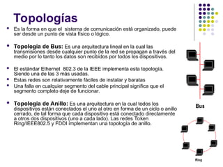 Topologías
 Es la forma en que el sistema de comunicación está organizado, puede
ser desde un punto de vista físico o lógico.
 Topología de Bus: Es una arquitectura lineal en la cual las
transmisiones desde cualquier punto de la red se propagan a través del
medio por lo tanto los datos son recibidos por todos los dispositivos.
 El estándar Ethernet 802.3 de la IEEE implementa esta topología.
Siendo una de las 3 más usadas.
 Estas redes son relativamente fáciles de instalar y baratas
 Una falla en cualquier segmento del cable principal significa que el
segmento completo deje de funcionar.
 Topología de Anillo: Es una arquitectura en la cual todos los
dispositivos están conectados el uno al otro en forma de un ciclo o anillo
cerrado, de tal forma que cada dispositivo está conectado directamente
a otros dos dispositivos (uno a cada lado). Las redes Token
Ring/IEEE802.5 y FDDI implementan una topología de anillo.
 