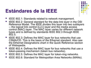 Estándares de la IEEE
 IEEE 802.1: Standards related to network management.
 IEEE 802.2: General standard for the data link layer in the OSI
Reference Model. The IEEE divides this layer into two sublayers
-- the logical link control (LLC) layer and the media access
control (MAC) layer. The MAC layer varies for different network
types and is defined by standards IEEE 802.3 through IEEE
802.5.
 IEEE 802.3: Defines the MAC layer for bus networks that use
CSMA/CD. This is the basis of the Ethernet standard. Also see
the Ethernet Designations chart in the Quick Reference section
of Webopedia.
 IEEE 802.4: Defines the MAC layer for bus networks that use a
token-passing mechanism (token bus networks).
 IEEE 802.5: Defines the MAC layer for token-ring networks.
 IEEE 802.6: Standard for Metropolitan Area Networks (MANs).
 