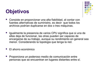 Objetivos
 Consiste en proporcionar una alta fiabilidad, al contar con
fuentes alternativas de suministro, es decir que todos los
archivos podrían duplicarse en dos o tres máquinas.
 Igualmente la presencia de varios CPU significa que si una de
ellas deja de funcionar, las otras pueden ser capaces de
encargarse de su trabajo, aunque su rendimiento en general sea
menor. Considerando la topologia que tenga la red.
 El ahorro económico
 Proporciona un poderoso medio de comunicación entre
personas que se encuentran en lugares distantes entre sí.
 