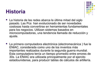 Historia
 La historia de las redes abarca la última mitad del siglo
pasado. Las Pcs han evolucionado de ser novedades
costosas hasta convertirse en herramientas fundamentales
para los negocios. Utilizan sistemas basados en
microcomputadoras, una tendencia llamada de reducción y
ajuste.
 La primera computadora electrónica (electromecánica ) fue la
ENIAC, considerada como uno de los inventos más
importantes realizados durante la segunda guerra mundial.
Esta computadora tenía un tiempo promedio entre errores de
30s. La ENIAC era utilizada principalmente por el ejercito
estadounidense, para producir tablas de cálculos de artillería.
 