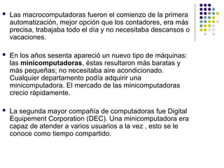  Las macrocomputadoras fueron el comienzo de la primera
automatización, mejor opción que los contadores, era más
precisa, trabajaba todo el día y no necesitaba descansos o
vacaciones.
 En los años sesenta apareció un nuevo tipo de máquinas:
las minicomputadoras, éstas resultaron más baratas y
más pequeñas; no necesitaba aire acondicionado.
Cualquier departamento podía adquirir una
minicomputadora. El mercado de las minicomputadoras
crecio rápidamente.
 La segunda mayor compañía de computadoras fue Digital
Equipement Corporation (DEC). Una minicomputadora era
capaz de atender a varios usuarios a la vez , esto se le
conoce como tiempo compartido.
 