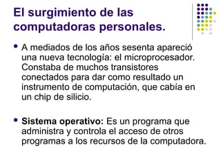El surgimiento de las
computadoras personales.
 A mediados de los años sesenta apareció
una nueva tecnología: el microprocesador.
Constaba de muchos transistores
conectados para dar como resultado un
instrumento de computación, que cabía en
un chip de silicio.
 Sistema operativo: Es un programa que
administra y controla el acceso de otros
programas a los recursos de la computadora.
 