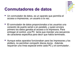 Conmutadores de datos
 Un conmutador de datos, es un aparato que permitía el
acceso a impresoras, un usuario a la vez.
 El conmutador de datos proporcionaba a los usuarios una
conexión de puerto serial o en paralelo, y quien enviara
primero los datos ganaba el acceso a la impresora. Para
entregar el control, una PC tenía que mandar una secuencia
de caracteres especifica para decir que había terminado.
 Aunque estos aparatos funcionaban para las impresoras y los
plotters, no permitían compartir discos duros . Además
requerían una línea especial entre cada PC y el conmutador .
 