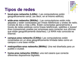 Tipos de redes
 local-area networks (LANs) : Las computadoras están
geográficamente cerca, (es decir, en el mismo edificio).
 wide-area networks (WANs) : Las computadoras están más
alejadas y están conectadas por líneas telefónicas u ondas de radio.
Consta de dos o más LANs. Están conectadas generalmente a
través de redes públicas como líneas telefónicas, satélites o leased
lines (conexiones usadas por empresas para conectar sus oficinas
que están geográficamente distantes). La WAN más conocida es
Internet.
 campus-area networks (CANs): Las computadoras están
conectadas en un área geográficamente limitada tales como un
campus o una base militar.
 metropolitan-area networks (MANs): Una red diseñada para un
pueblo o ciudad.
 home-area networks (HANs): una red casera que conecta
diferentes dispositivos digitales.
 
