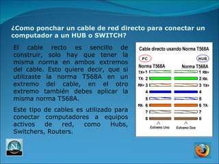 ¿Como ponchar un cable de red directo para conectar un computador a un HUB o SWITCH? El cable recto es sencillo de construir, solo hay que tener la misma norma en ambos extremos del cable. Esto quiere decir, que si utilizaste la norma T568A en un extremo del cable, en el otro extremo también debes aplicar la misma norma T568A. Este tipo de cables es utilizado para conectar computadores a equipos activos de red, como Hubs, Switchers, Routers. 