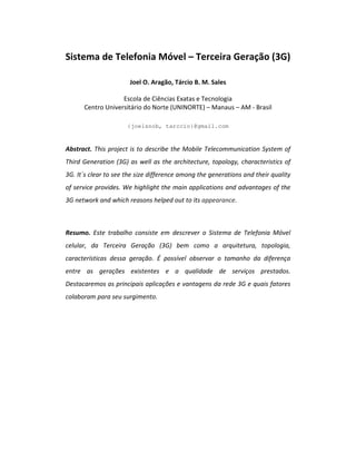 Sistema de Telefonia Móvel – Terceira Geração (3G)
Joel O. Aragão, Tárcio B. M. Sales
Escola de Ciências Exatas e Tecnologia
Centro Universitário do Norte (UNINORTE) – Manaus – AM - Brasil
{joelsnob, tarccio}@gmail.com
Abstract. This project is to describe the Mobile Telecommunication System of
Third Generation (3G) as well as the architecture, topology, characteristics of
3G. It´s clear to see the size difference among the generations and their quality
of service provides. We highlight the main applications and advantages of the
3G network and which reasons helped out to its appearance.
Resumo. Este trabalho consiste em descrever o Sistema de Telefonia Móvel
celular, da Terceira Geração (3G) bem como a arquitetura, topologia,
características dessa geração. É possível observar o tamanho da diferença
entre as gerações existentes e a qualidade de serviços prestados.
Destacaremos as principais aplicações e vantagens da rede 3G e quais fatores
colaboram para seu surgimento.
 