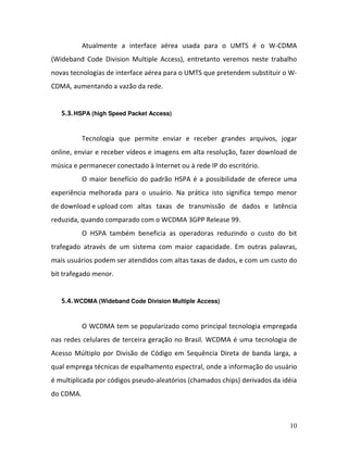 10
Atualmente a interface aérea usada para o UMTS é o W-CDMA
(Wideband Code Division Multiple Access), entretanto veremos neste trabalho
novas tecnologias de interface aérea para o UMTS que pretendem substituir o W-
CDMA, aumentando a vazão da rede.
5.3.HSPA (high Speed Packet Access)
Tecnologia que permite enviar e receber grandes arquivos, jogar
online, enviar e receber vídeos e imagens em alta resolução, fazer download de
música e permanecer conectado à Internet ou à rede IP do escritório.
O maior benefício do padrão HSPA é a possibilidade de oferece uma
experiência melhorada para o usuário. Na prática isto significa tempo menor
de download e upload com altas taxas de transmissão de dados e latência
reduzida, quando comparado com o WCDMA 3GPP Release 99.
O HSPA também beneficia as operadoras reduzindo o custo do bit
trafegado através de um sistema com maior capacidade. Em outras palavras,
mais usuários podem ser atendidos com altas taxas de dados, e com um custo do
bit trafegado menor.
5.4.WCDMA (Wideband Code Division Multiple Access)
O WCDMA tem se popularizado como principal tecnologia empregada
nas redes celulares de terceira geração no Brasil. WCDMA é uma tecnologia de
Acesso Múltiplo por Divisão de Código em Sequência Direta de banda larga, a
qual emprega técnicas de espalhamento espectral, onde a informação do usuário
é multiplicada por códigos pseudo-aleatórios (chamados chips) derivados da idéia
do CDMA.
 