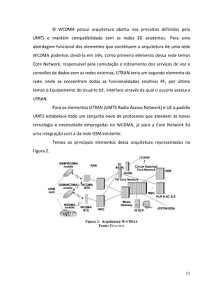 11
O WCDMA possui arquitetura aberta nos preceitos definidos pelo
UMTS e mantém compatibilidade com as redes 2G existentes. Para uma
abordagem funcional dos elementos que constituem a arquitetura de uma rede
WCDMA podemos dividi-la em três, como primeiro elemento dessa rede temos
Core Network, responsável pela comutação e roteamento dos serviços de voz e
conexões de dados com as redes externas, UTRAN seria um segundo elemento da
rede, onde se concentram todas as funcionalidades relativas RF, por último
temos o Equipamento do Usuário UE, interface através da qual o usuário acessa a
UTRAN.
Para os elementos UTRAN (UMTS Radio Access Network) e UE o padrão
UMTS estabelece todo um conjunto novo de protocolos que atendem as novas
tecnologia e necessidade empregadas no WCDMA, já para a Core Network há
uma integração com a da rede GSM existente.
Temos os principais elementos desta arquitetura representados na
Figura 2.
Figura 2: Arquitetura W-CDMA
Fonte: Drive-test
 