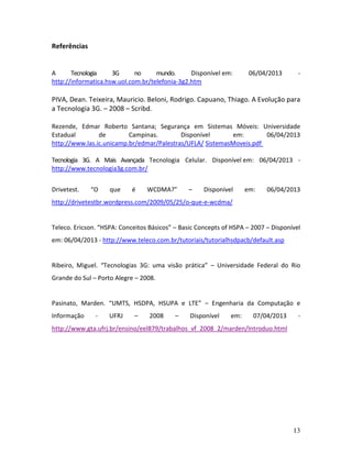 13
Referências
A Tecnologia 3G no mundo. Disponível em: 06/04/2013 -
http://informatica.hsw.uol.com.br/telefonia-3g2.htm
PIVA, Dean. Teixeira, Mauricio. Beloni, Rodrigo. Capuano, Thiago. A Evolução para
a Tecnologia 3G. – 2008 – Scribd.
Rezende, Edmar Roberto Santana; Segurança em Sistemas Móveis: Universidade
Estadual de Campinas. Disponível em: 06/04/2013
http://www.las.ic.unicamp.br/edmar/Palestras/UFLA/ SistemasMoveis.pdf
Tecnologia 3G. A Mais Avançada Tecnologia Celular. Disponível em: 06/04/2013 -
http://www.tecnologia3g.com.br/
Drivetest. “O que é WCDMA?” – Disponível em: 06/04/2013
http://drivetestbr.wordpress.com/2009/05/25/o-que-e-wcdma/
Teleco. Ericson. “HSPA: Conceitos Básicos” – Basic Concepts of HSPA – 2007 – Disponível
em: 06/04/2013 - http://www.teleco.com.br/tutoriais/tutorialhsdpacb/default.asp
Ribeiro, Miguel. “Tecnologias 3G: uma visão prática” – Universidade Federal do Rio
Grande do Sul – Porto Alegre – 2008.
Pasinato, Marden. “UMTS, HSDPA, HSUPA e LTE” – Engenharia da Computação e
Informação - UFRJ – 2008 – Disponível em: 07/04/2013 -
http://www.gta.ufrj.br/ensino/eel879/trabalhos_vf_2008_2/marden/Introduo.html
 