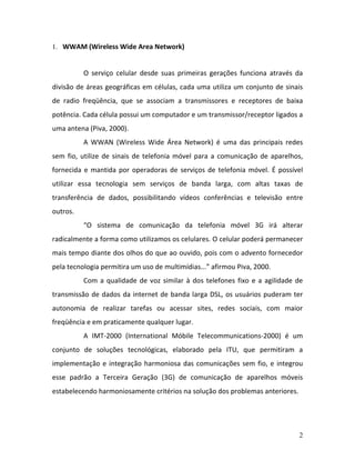 2
1. WWAM (Wireless Wide Area Network)
O serviço celular desde suas primeiras gerações funciona através da
divisão de áreas geográficas em células, cada uma utiliza um conjunto de sinais
de radio freqüência, que se associam a transmissores e receptores de baixa
potência. Cada célula possui um computador e um transmissor/receptor ligados a
uma antena (Piva, 2000).
A WWAN (Wireless Wide Área Network) é uma das principais redes
sem fio, utilize de sinais de telefonia móvel para a comunicação de aparelhos,
fornecida e mantida por operadoras de serviços de telefonia móvel. É possível
utilizar essa tecnologia sem serviços de banda larga, com altas taxas de
transferência de dados, possibilitando vídeos conferências e televisão entre
outros.
“O sistema de comunicação da telefonia móvel 3G irá alterar
radicalmente a forma como utilizamos os celulares. O celular poderá permanecer
mais tempo diante dos olhos do que ao ouvido, pois com o advento fornecedor
pela tecnologia permitira um uso de multimídias...” afirmou Piva, 2000.
Com a qualidade de voz similar à dos telefones fixo e a agilidade de
transmissão de dados da internet de banda larga DSL, os usuários puderam ter
autonomia de realizar tarefas ou acessar sites, redes sociais, com maior
freqüência e em praticamente qualquer lugar.
A IMT-2000 (International Móbile Telecommunications-2000) é um
conjunto de soluções tecnológicas, elaborado pela ITU, que permitiram a
implementação e integração harmoniosa das comunicações sem fio, e integrou
esse padrão a Terceira Geração (3G) de comunicação de aparelhos móveis
estabelecendo harmoniosamente critérios na solução dos problemas anteriores.
 