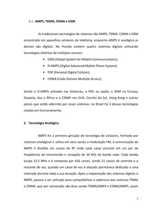 3
1.1. AMPS, TDMA, CDMA e GSM
As tradicionais tecnologias de sistemas são AMPS, TDMA, CDMA e GSM
encontrada em aparelhos celulares de telefonia, enquanto AMPS é analógica as
demais são digitais. No mundo existem quatro sistemas digitais utilizando
tecnologias distintas de múltiplos acessos:
• GSM (Global System for Mobile Communications);
• D-AMPS (Digital Advanced Mobile Phone System);
• PDF (Personal Digital Cellular);
• CDMA (Code Division Multiple Access);
Sendo o D-AMPS utilizado nas Américas, o PDC no Japão, o GSM na Europa,
Oceania, Asa e África e o CDMA nos EUA, Corréia do Sul, Hong Kong e outros
países que estão aderindo por esses sistemas, no Brasil há 3 dessas tecnologias
citadas em funcionamento.
2. Tecnologia Analógica
AMPS foi a primeira geração de tecnologia de celulares, formada por
sistemas analógicos e utiliza em seus canais a modulação FM, a comunicação da
AMPS é dividida em canais de RF onde cada canal consiste em um par de
freqüências de transmissão e recepção de 30 KHz de banda cada. Cada banda
ocupa 12,5 MHz e é composta por 416 canais, sendo 21 canais de controle e o
restante de voz, quando um canal de voz é alocado permanece dedicado a uma
chamada durante toda a sua duração. Após a implantação dos sistemas digitais o
AMPS, passou a ser utilizado para compatibilizar a cobertura dos sistemas TDMA
e CDMA, que por convenção são duas sendo TDMA/AMPS e CDMA/AMPS, assim
 
