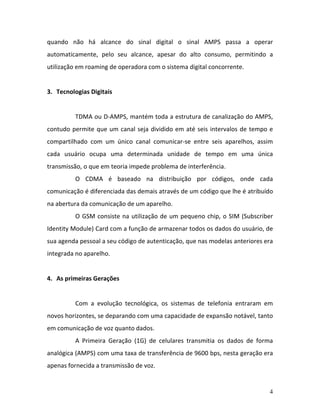 4
quando não há alcance do sinal digital o sinal AMPS passa a operar
automaticamente, pelo seu alcance, apesar do alto consumo, permitindo a
utilização em roaming de operadora com o sistema digital concorrente.
3. Tecnologias Digitais
TDMA ou D-AMPS, mantém toda a estrutura de canalização do AMPS,
contudo permite que um canal seja dividido em até seis intervalos de tempo e
compartilhado com um único canal comunicar-se entre seis aparelhos, assim
cada usuário ocupa uma determinada unidade de tempo em uma única
transmissão, o que em teoria impede problema de interferência.
O CDMA é baseado na distribuição por códigos, onde cada
comunicação é diferenciada das demais através de um código que lhe é atribuído
na abertura da comunicação de um aparelho.
O GSM consiste na utilização de um pequeno chip, o SIM (Subscriber
Identity Module) Card com a função de armazenar todos os dados do usuário, de
sua agenda pessoal a seu código de autenticação, que nas modelas anteriores era
integrada no aparelho.
4. As primeiras Gerações
Com a evolução tecnológica, os sistemas de telefonia entraram em
novos horizontes, se deparando com uma capacidade de expansão notável, tanto
em comunicação de voz quanto dados.
A Primeira Geração (1G) de celulares transmitia os dados de forma
analógica (AMPS) com uma taxa de transferência de 9600 bps, nesta geração era
apenas fornecida a transmissão de voz.
 