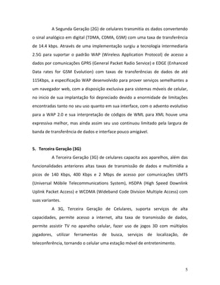 5
A Segunda Geração (2G) de celulares transmitia os dados convertendo
o sinal analógico em digital (TDMA, CDMA, GSM) com uma taxa de transferência
de 14.4 kbps. Através de uma implementação surgiu a tecnologia intermediaria
2.5G para suportar o padrão WAP (Wireless Application Protocol) de acesso a
dados por comunicações GPRS (General Packet Radio Service) e EDGE (Enhanced
Data rates for GSM Evolution) com taxas de transferências de dados de até
115Kbps, a especificação WAP desenvolvido para prover serviços semelhantes a
um navegador web, com a disposição exclusiva para sistemas móveis de celular,
no inicio de sua implantação foi depreciado devido a enormidade de limitações
encontradas tanto no seu uso quanto em sua interface, com o advento evolutivo
para a WAP 2.0 e sua interpretação de códigos de WML para XML houve uma
expressiva melhor, mas ainda assim seu uso continuou limitado pela largura de
banda de transferência de dados e interface pouco amigável.
5. Terceira Geração (3G)
A Terceira Geração (3G) de celulares capacita aos aparelhos, além das
funcionalidades anteriores altas taxas de transmissão de dados e multimídia a
picos de 140 Kbps, 400 Kbps e 2 Mbps de acesso por comunicações UMTS
(Universal Móbile Telecommunications System), HSDPA (High Speed Downlink
Uplink Packet Access) e WCDMA (Wideband Code Division Multiple Access) com
suas variantes.
A 3G, Terceira Geração de Celulares, suporta serviços de alta
capacidades, permite acesso a internet, alta taxa de transmissão de dados,
permite assistir TV no aparelho celular, fazer uso de jogos 3D com múltiplos
jogadores, utilizar ferramentas de busca, serviços de localização, de
teleconferência, tornando o celular uma estação móvel de entretenimento.
 