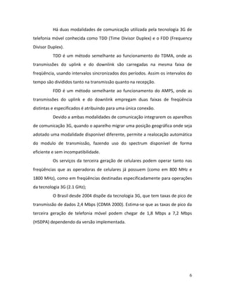 6
Há duas modalidades de comunicação utilizada pela tecnologia 3G de
telefonia móvel conhecida como TDD (Time Divisor Duplex) e o FDD (Frequency
Divisor Duplex).
TDD é um método semelhante ao funcionamento do TDMA, onde as
transmissões do uplink e do downlink são carregadas na mesma faixa de
freqüência, usando intervalos sincronizados dos períodos. Assim os intervalos do
tempo são divididos tanto na transmissão quanto na recepção.
FDD é um método semelhante ao funcionamento do AMPS, onde as
transmissões do uplink e do downlink empregam duas faixas de freqüência
distintas e especificados é atribuindo para uma única conexão.
Devido a ambas modalidades de comunicação integrarem os aparelhos
de comunicação 3G, quando o aparelho migrar uma posição geográfica onde seja
adotado uma modalidade disponível diferente, permite a realocação automática
do modulo de transmissão, fazendo uso do spectrum disponível de forma
eficiente e sem incompatibilidade.
Os serviços da terceira geração de celulares podem operar tanto nas
freqüências que as operadoras de celulares já possuem (como em 800 MHz e
1800 MHz), como em freqüências destinadas especificadamente para operações
da tecnologia 3G (2.1 GHz);
O Brasil desde 2004 dispõe da tecnologia 3G, que tem taxas de pico de
transmissão de dados 2,4 Mbps (CDMA 2000). Estima-se que as taxas de pico da
terceira geração de telefonia móvel podem chegar de 1,8 Mbps a 7,2 Mbps
(HSDPA) dependendo da versão implementada.
 