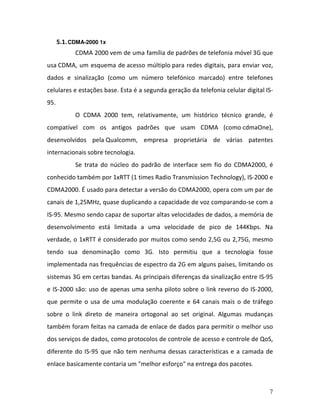 7
5.1.CDMA-2000 1x
CDMA 2000 vem de uma família de padrões de telefonia móvel 3G que
usa CDMA, um esquema de acesso múltiplo para redes digitais, para enviar voz,
dados e sinalização (como um número telefónico marcado) entre telefones
celulares e estações base. Esta é a segunda geração da telefonia celular digital IS-
95.
O CDMA 2000 tem, relativamente, um histórico técnico grande, é
compatível com os antigos padrões que usam CDMA (como cdmaOne),
desenvolvidos pela Qualcomm, empresa proprietária de várias patentes
internacionais sobre tecnologia.
Se trata do núcleo do padrão de interface sem fio do CDMA2000, é
conhecido também por 1xRTT (1 times Radio Transmission Technology), IS-2000 e
CDMA2000. É usado para detectar a versão do CDMA2000, opera com um par de
canais de 1,25MHz, quase duplicando a capacidade de voz comparando-se com a
IS-95. Mesmo sendo capaz de suportar altas velocidades de dados, a memória de
desenvolvimento está limitada a uma velocidade de pico de 144Kbps. Na
verdade, o 1xRTT é considerado por muitos como sendo 2,5G ou 2,75G, mesmo
tendo sua denominação como 3G. Isto permitiu que a tecnologia fosse
implementada nas frequências de espectro da 2G em alguns países, limitando os
sistemas 3G em certas bandas. As principais diferenças da sinalização entre IS-95
e IS-2000 são: uso de apenas uma senha piloto sobre o link reverso do IS-2000,
que permite o usa de uma modulação coerente e 64 canais mais o de tráfego
sobre o link direto de maneira ortogonal ao set original. Algumas mudanças
também foram feitas na camada de enlace de dados para permitir o melhor uso
dos serviços de dados, como protocolos de controle de acesso e controle de QoS,
diferente do IS-95 que não tem nenhuma dessas características e a camada de
enlace basicamente contaria um "melhor esforço" na entrega dos pacotes.
 