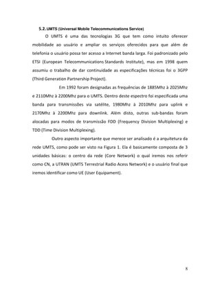 8
5.2.UMTS (Universal Mobile Telecommunications Service)
O UMTS é uma das tecnologias 3G que tem como intuito oferecer
mobilidade ao usuário e ampliar os serviços oferecidos para que além de
telefonia o usuário possa ter acesso a Internet banda larga. Foi padronizado pelo
ETSI (European Telecommunications Standards Institute), mas em 1998 quem
assumiu o trabalho de dar continuidade as especificações técnicas foi o 3GPP
(Third Generation Partnership Project).
Em 1992 foram designadas as frequências de 1885Mhz à 2025Mhz
e 2110Mhz à 2200Mhz para o UMTS. Dentro deste espectro foi especificada uma
banda para transmissões via satélite, 1980Mhz à 2010Mhz para uplink e
2170Mhz à 2200Mhz para downlink. Além disto, outras sub-bandas foram
alocadas para modos de transmissão FDD (Frequency Division Multiplexing) e
TDD (Time Division Multiplexing).
Outro aspecto importante que merece ser analisado é a arquitetura da
rede UMTS, como pode ser visto na Figura 1. Ela é basicamente composta de 3
unidades básicas: o centro da rede (Core Network) o qual iremos nos referir
como CN, a UTRAN (UMTS Terrestrial Radio Acess Network) e o usuário final que
iremos identificar como UE (User Equipament).
 