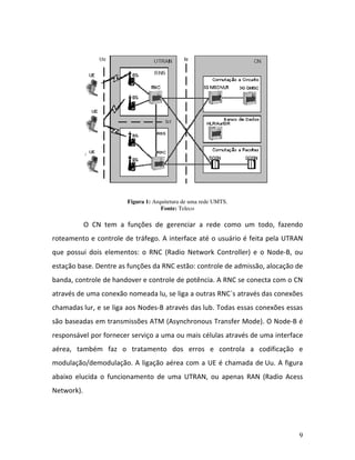 9
Figura 1: Arquitetura de uma rede UMTS.
Fonte: Teleco
O CN tem a funções de gerenciar a rede como um todo, fazendo
roteamento e controle de tráfego. A interface até o usuário é feita pela UTRAN
que possui dois elementos: o RNC (Radio Network Controller) e o Node-B, ou
estação base. Dentre as funções da RNC estão: controle de admissão, alocação de
banda, controle de handover e controle de potência. A RNC se conecta com o CN
através de uma conexão nomeada lu, se liga a outras RNC´s através das conexões
chamadas lur, e se liga aos Nodes-B através das lub. Todas essas conexões essas
são baseadas em transmissões ATM (Asynchronous Transfer Mode). O Node-B é
responsável por fornecer serviço a uma ou mais células através de uma interface
aérea, também faz o tratamento dos erros e controla a codificação e
modulação/demodulação. A ligação aérea com a UE é chamada de Uu. A figura
abaixo elucida o funcionamento de uma UTRAN, ou apenas RAN (Radio Acess
Network).
 