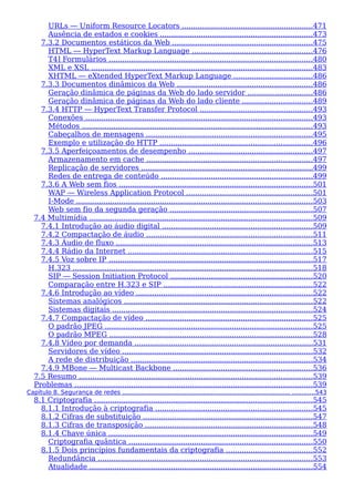 URLs — Uniform Resource Locators ..........................................................471
Ausência de estados e cookies ...................................................................473
7.3.2 Documentos estáticos da Web ..............................................................475
HTML — HyperText Markup Language .....................................................476
T4] Formulários ..........................................................................................480
XML e XSL ..................................................................................................483
XHTML — eXtended HyperText Markup Language ...................................486
7.3.3 Documentos dinâmicos da Web ............................................................486
Geração dinâmica de páginas da Web do lado servidor .............................486
Geração dinâmica de páginas da Web do lado cliente ...............................489
7.3.4 HTTP — HyperText Transfer Protocol ..................................................493
Conexões ....................................................................................................493
Métodos ......................................................................................................493
Cabeçalhos de mensagens .........................................................................495
Exemplo e utilização do HTTP ...................................................................496
7.3.5 Aperfeiçoamentos de desempenho .......................................................497
Armazenamento em cache .........................................................................497
Replicação de servidores ............................................................................499
Redes de entrega de conteúdo ...................................................................499
7.3.6 A Web sem fios .....................................................................................501
WAP — Wireless Application Protocol ........................................................501
I-Mode ........................................................................................................503
Web sem fio da segunda geração ...............................................................507
7.4 Multimídia ..................................................................................................509
7.4.1 Introdução ao áudio digital ..................................................................509
7.4.2 Compactação de áudio .........................................................................511
7.4.3 Áudio de fluxo .......................................................................................513
7.4.4 Rádio da Internet .................................................................................515
7.4.5 Voz sobre IP ..........................................................................................517
H.323 ..........................................................................................................518
SIP — Session Initiation Protocol ...............................................................520
Comparação entre H.323 e SIP ..................................................................522
7.4.6 Introdução ao vídeo ..............................................................................522
Sistemas analógicos ...................................................................................522
Sistemas digitais ........................................................................................524
7.4.7 Compactação de vídeo ..........................................................................525
O padrão JPEG ............................................................................................525
O padrão MPEG ..........................................................................................528
7.4.8 Vídeo por demanda ...............................................................................531
Servidores de vídeo ....................................................................................532
A rede de distribuição ................................................................................534
7.4.9 MBone — Multicast Backbone .............................................................536
7.5 Resumo .......................................................................................................539
Problemas .........................................................................................................539
Capítulo 8. Segurança de redes ......................................................................................... ............543
8.1 Criptografia ................................................................................................545
8.1.1 Introdução à criptografia .....................................................................545
8.1.2 Cifras de substituição ...........................................................................547
8.1.3 Cifras de transposição ..........................................................................548
8.1.4 Chave única ..........................................................................................549
Criptografia quântica .................................................................................550
8.1.5 Dois princípios fundamentais da criptografia ......................................552
Redundância ...............................................................................................553
Atualidade ..................................................................................................554
 