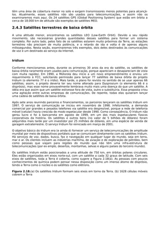 têm uma área de cobertura menor no solo e exigem transmissores menos potentes para alcançá-
los. Atualmente, esses satélites não são usados para telecomunicações, e assim não os
examinaremos mais aqui. Os 24 satélites GPS (Global Positioning System) que estão em órbita a
cerca de 18.000 km de altitude são exemplos de satélites MEO.
2.4.3 Satélites terrestres de baixa órbita
A uma altitude menor, encontramos os satélites LEO (Low-Earth Orbit). Devido a seu rápido
movimento, são necessárias grandes quantidades desses satélites para formar um sistema
completo. Por outro lado, pelos fato de os satélites estarem muito próximos da Terra, as estações
terrestres não precisam de muita potência, e o retardo de ida e volta é de apenas alguns
milissegundos. Nesta seção, examinaremos três exemplos, dois deles destinados às comunicações
de voz e um destinado ao serviço da Internet.
Iridium
Conforme mencionamos antes, durante os primeiros 30 anos da era do satélite, os satélites de
baixa órbita raramente eram usados para comunicação, porque apareciam e desapareciam de vista
com muita rapidez. Em 1990, a Motorola deu início a um novo empreendimento e enviou um
requerimento à FCC, solicitando permissão para lançar 77 satélites de baixa órbita do projeto
Iridium (o elemento 77 é o irídio). Mais tarde, o plano foi revisto no sentido de se usar apenas 66
satélites; assim, o projeto deveria ter seu nome alterado para Dysprosium (o elemento 66 é o
disprósio), mas esse nome provavelmente lembrava muito mais uma doença do que um satélite. A
idéia era que assim que um satélite estivesse fora de vista, outro o substituiria. Essa proposta criou
uma agitação entre outras empresas de comunicações. De repente, todas elas quiseram lançar
uma cadeia de satélites de baixa órbita.
Após sete anos reunindo parceiros e financiamentos, os parceiros lançaram os satélites Iridium em
1997. O serviço de comunicação se iniciou em novembro de 1998. Infelizmente, a demanda
comercial por grandes e pesados telefones via satélite era desprezível, porque a rede de telefonia
móvel (celular) havia crescida de modo espetacular desde 1990. Como conseqüência, O Iridium não
gerou lucro e foi à bancarrota em agosto de 1999, em um dos mais espetaculares fiascos
corporativos da história. Os satélites e outros bens (no valor de 5 bilhões de dólares) foram
adquiridos mais tarde por um investidor por 25 milhões de dólares, em uma espécie de venda de
garagem extraterrestre. O serviço Iridium foi reiniciado em março de 2001.
O objetivo básico do Iridium era (e ainda é) fornecer um serviço de telecomunicações de amplitude
mundial por meio de dispositivos portáteis que se comunicam diretamente com os satélites Iridium.
Há serviços de voz, dados, busca, fax e navegação em qualquer lugar do mundo, seja em terra,
mar e ar. Os clientes incluem as indústrias marítima, de aviação e de exploração de petróleo, bem
como pessoas que viajam para regiões do mundo que não têm uma infra-estrutura de
telecomunicações (por ex emplo, desertos, montanhas, selvas e alguns países do terceiro mundo).
Os satélites Iridium estão posicionados a uma altitude de 750 km, em órbitas polares circulares.
Eles estão organizados em eixos norte-sul, com um satélite a cada 32 graus de latitude. Com seis
eixos de satélites, toda a Terra é coberta, como sugere a Figura 2.18(a). As pessoas com poucos
conhecimentos de química podem pensar nessa disposição como um imenso átomo de disprósio,
tendo a Terra como o núcleo e os satélites como elétrons.
Figura 2.18.(a) Os satélites Iridium formam seis eixos em torno da Terra. (b) 1628 células móveis
cobrem a Terra
 
