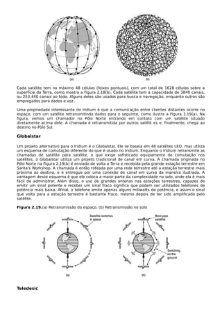 Cada satélite tem no máximo 48 células (feixes pontuais), com um total de 1628 células sobre a
superfície da Terra, como mostra a Figura 2.18(b). Cada satélite tem a capacidade de 3840 canais,
ou 253.440 canais ao todo. Alguns deles são usados para busca e navegação, enquanto outros são
empregados para dados e voz.
Uma propriedade interessante do Iridium é que a comunicação entre clientes distantes ocorre no
espaço, com um satélite retransmitindo dados para o seguinte, como ilustra a Figura 3.19(a). Na
figura, vemos um chamador no Pólo Norte entrando em contato com um satélite situado
diretamente acima dele. A chamada é retransmitida por outros satélit es e, finalmente, chega ao
destino no Pólo Sul.
Globalstar
Um projeto alternativo para o Iridium é o Globalstar. Ele se baseia em 48 satélites LEO, mas utiliza
um esquema de comutação diferente do que é usado no Iridium. Enquanto o Iridium retransmite as
chamadas de satélite para satélite, o que exige sofisticado equipamento de comutação nos
satélites, o Globalstar utiliza um projeto tradicional de canal em curva. A chamada originada no
Pólo Norte na Figura 2.19(b) é enviado de volta a Terra e recebida pela grande estação terrestre em
Santa's Workshop. A chamada é então roteada por uma rede terrestre até a estação terrestre mais
próxima ao destino, e é entregue por uma conexão de canal em curva da maneira ilustrada. A
vantagem desse esquema é que ele coloca a maior parte da complexidade no solo, onde ela é mais
fácil de administrar. Além disso, o uso de grandes antenas nas estações terrestres, capazes de
emitir um sinal potente e receber um sinal fraco significa que podem ser utilizados telefones de
potência mais baixa. Afinal, o telefone emite apenas alguns miliwatts de potência, e assim o sinal
que volta para a estação terrestre é bastante fraco, mesmo depois de ter sido amplificado pelo
satélite.
Figura 2.19.(a) Retransmissão do espaço. (b) Retransmissão no solo
Teledesic
 