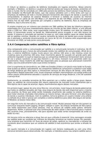 O Iridium se destina a usuários de telefonia localizados em lugares estranhos. Nosso próximo
exemplo, o Teledesic, se destina a usuários da Internet ávidos por largura de banda, existentes em
todo o mundo. Ele foi concebido em 1990 pelo pioneiro da telefonia móvel (celular) Craig McCaw e
pelo fundador da Microsoft Bill Gates, que não estava satisfeito com o ritmo lento com que as
empresas de telefonia de todo o mundo estavam fornecendo alta largura de banda a usuários de
computadores. O objetivo do sistema Teledesic é fornecer a milhões de usuários da Internet
concorrentes um uplink de até 100 Mbps e um downlink de até 720 Mbps, usando uma pequena
antena fixa do tipo VSAT, ignorando por completo o sistema de telefonia. Para as empresas de
telefonia, isso é uma torta no céu.
O projeto original era um sistema que consistia em 288 satélites de área de cobertura pequena,
organizados em 12 pl anos imediatamente abaixo do cinturão de Van Allen inferior, a uma altitude
igual a 1350 km. Mais tarde, essa organização mudou para 30 satélites com área de cobertura
maior. A transmissão ocorre na banda Ka, relativamente pouco ocupada e com alta largura de
banda. O sistema é comutado por pacotes no espa ço, com cada satélite capaz de rotear pacotes
até os satélites vizinhos. Quando um usuário necessita de largura de banda para enviar pacotes,
ela é solicitada e atribuída dinamicamente em cerca de 50 ms. O sistema está programado para
funcionar em 2005, se tudo correr como planejado.
2.4.4 Comparação entre satélites e fibra óptica
Uma comparação entre a comunicação por satélite e a comunicação terrestre é instrutiva. Há 20
anos, pensava-se que o futuro da comunicação residia nos satélites de comunicações. Afinal de co
ntas, o sistema telefônico mudou muito pouco nos últimos 100 anos e não mostrou sinais de
mudança para os próximos 100 anos. Esse movimento glacial foi causado em grande parte pelo
ambiente regulador no qual se esperava que as companhias telefônicas fornecessem bons serviços
de voz a preços razoáveis (o que elas fizeram) e, em troca, tivessem lucro garantido sobre seu
investimento. Havia modems de 1200 bps disponíveis para as pessoas que precisavam transmitir
dados. Isso era praticamente tudo o que existia na época.
Com o surgimento da concorrência, em 1984 nos Estados Unidos e um pouco mais tarde na Europa,
esse quadro se alterou radicalmente. As companhias telefônicas começaram a substituir suas redes
de longa distância por fibra óptica e introduziram serviços de alta largura de banda, como ADSL
(Asymmetric Digital Subscriber Line). Essas empresas também interromperam sua antiga prática de
cobrar preços artificialmente elevados a usuários de serviços de longa distância, a fim de subsidiar
o serviço local.
Subitamente, as conexões terrestres de fibra pareciam ser a melhor opção a longo prazo. Apesar
disso, os satélites de comunicações têm alguns segmentos de mercado muito importantes que a
fibra óptica não é capaz de alcançar. Agora, examinaremos alguns desses mercados.
Em primeiro lugar, apesar de uma única fibra ter, em princípio, maior largura de banda potencial do
que todos os satélites lançados até hoje, essa largura de banda não está disponível para a maioria
dos usuários. As fibras que estão sendo instaladas atualmente são usadas no sistema telefônico
para tratar diversas chamadas interurbanas ao mesmo tempo, não para fornecer uma alta largura
de banda a usuários individuais. Com os satélites, torna-se prático um usuário instalar uma antena
no telhado do pr édio e ignorar por completo o sistema telefônico para obter alta largura de banda.
O Teledesic se baseia nessa idéia.
Um segundo nicho de mercado é o da comunicação móvel. Muitas pessoas hoje em dia querem se
comunicar enquanto fazem jogging, dirigem, velejam e voam. Os enlaces terrestres de fibra óptica
não estão disponíveis para essas pessoas, mas os enlaces de satélite estão potenc ialmente
disponíveis. Porém, é possível que uma combinação de rádio celular e fibra funcione para a maioria
dos usuários (mas, provavelmente, não para aqueles que estão sendo transportados de avião ou
estão no mar).
Um terceiro nicho se relaciona a situaç ões em que a difusão é essencial. Uma mensagem enviada
por satélite pode ser recebida por milhares de estações terrestres ao mesmo tempo. Por exemplo,
uma empresa que transmite um fluxo de preços de ações, apólices ou mercadorias a milhares de
corretores deve considerar que um sistema de satélite é mais econômico que similar a difusão no
solo.
Um quarto mercado é a comunicação em lugares com terreno inadequado ou com uma infra-
estrutura terrestre pouco desenvolvida. Por exemplo, a Indonésia possui seu próprio satélite para o
 