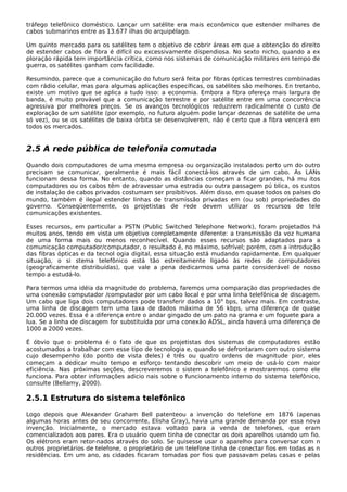 tráfego telefônico doméstico. Lançar um satélite era mais econômico que estender milhares de
cabos submarinos entre as 13.677 ilhas do arquipélago.
Um quinto mercado para os satélites tem o objetivo de cobrir áreas em que a obtenção do direito
de estender cabos de fibra é difícil ou excessivamente dispendiosa. No sexto nicho, quando a ex
ploração rápida tem importância crítica, como nos sistemas de comunicação militares em tempo de
guerra, os satélites ganham com facilidade.
Resumindo, parece que a comunicação do futuro será feita por fibras ópticas terrestres combinadas
com rádio celular, mas para algumas aplicações específicas, os satélites são melhores. En tretanto,
existe um motivo que se aplica a tudo isso: a economia. Embora a fibra ofereça mais largura de
banda, é muito provável que a comunicação terrestre e por satélite entre em uma concorrência
agressiva por melhores preços. Se os avanços tecnológicos reduzirem radicalmente o custo de
exploração de um satélite (por exemplo, no futuro alguém pode lançar dezenas de satélite de uma
só vez), ou se os satélites de baixa órbita se desenvolverem, não é certo que a fibra vencerá em
todos os mercados.
2.5 A rede pública de telefonia comutada
Quando dois computadores de uma mesma empresa ou organização instalados perto um do outro
precisam se comunicar, geralmente é mais fácil conectá-los através de um cabo. As LANs
funcionam dessa forma. No entanto, quando as distâncias começam a ficar grandes, há mu itos
computadores ou os cabos têm de atravessar uma estrada ou outra passagem pú blica, os custos
de instalação de cabos privados costumam ser proibitivos. Além disso, em quase todos os países do
mundo, também é ilegal estender linhas de transmissão privadas em (ou sob) propriedades do
governo. Conseqüentemente, os projetistas de rede devem utilizar os recursos de tele
comunicações existentes.
Esses recursos, em particular a PSTN (Public Switched Telephone Network), foram projetados há
muitos anos, tendo em vista um objetivo completamente diferente: a transmissão da voz humana
de uma forma mais ou menos reconhecível. Quando esses recursos são adaptados para a
comunicação computador/computador, o resultado é, no máximo, sofrível; porém, com a introdução
das fibras ópticas e da tecnol ogia digital, essa situação está mudando rapidamente. Em qualquer
situação, o si stema telefônico está tão estreitamente ligado às redes de computadores
(geograficamente distribuídas), que vale a pena dedicarmos uma parte considerável de nosso
tempo a estudá-lo.
Para termos uma idéia da magnitude do problema, faremos uma comparação das propriedades de
uma conexão computador /computador por um cabo local e por uma linha telefônica de discagem.
Um cabo que liga dois computadores pode transferir dados a 109
bps, talvez mais. Em contraste,
uma linha de discagem tem uma taxa de dados máxima de 56 kbps, uma diferença de quase
20.000 vezes. Essa é a diferença entre o andar gingado de um pato na grama e um foguete para a
lua. Se a linha de discagem for substituída por uma conexão ADSL, ainda haverá uma diferença de
1000 a 2000 vezes.
É óbvio que o problema é o fato de que os projetistas dos sistemas de computadores estão
acostumados a trabalhar com esse tipo de tecnologia e, quando se defrontaram com outro sistema
cujo desempenho (do ponto de vista deles) é três ou quatro ordens de magnitude pior, eles
começam a dedicar muito tempo e esforço tentando descobrir um meio de usá-lo com maior
eficiência. Nas próximas seções, descreveremos o sistem a telefônico e mostraremos como ele
funciona. Para obter informações adicio nais sobre o funcionamento interno do sistema telefônico,
consulte (Bellamy, 2000).
2.5.1 Estrutura do sistema telefônico
Logo depois que Alexander Graham Bell patenteou a invenção do telefone em 1876 (apenas
algumas horas antes de seu concorrente, Elisha Gray), havia uma grande demanda por essa nova
invenção. Inicialmente, o mercado estava voltado para a venda de telefones, que eram
comercializados aos pares. Era o usuário quem tinha de conectar os dois aparelhos usando um fio.
Os elétrons eram retor-nados através do solo. Se quisesse usar o aparelho para conversar com n
outros proprietários de telefone, o proprietário de um telefone tinha de conectar fios em todas as n
residências. Em um ano, as cidades ficaram tomadas por fios que passavam pelas casas e pelas
 
