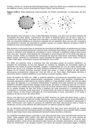 árvores, criando um cenário de total desorganização. Logo ficou óbvio que o modelo de conexão de
um telefone a outro, como é mostrado na Figura 2.20(a), não funcionaria.
Figura 2.20.(a) Rede totalmente interconectada. (b) Switch centralizado. (c) Hierarquia de dois
níveis
Bell percebeu essa situação e criou a Bell Telephone Company, que abriu sua primeira estação de
comutação (em New Haven, Connecticut) em 1878. A empresa ligava um fio até a casa ou o
escritório de cada usuário. Para fazer uma chamada, o usuário girava a manivela, o que emitia um
som na companhia telefônica e chamava a atenção de um operador. Este, por sua vez, conectava
manualmente o emissor da chamada ao receptor usando um jumper. Observe na Figura 2.20(b) o
modelo de uma única estação de comutação.
Não demorou muito tempo para as estações de comutação da Bell System se espalharem por todos
os locais. Logo as pessoas passaram a querer fazer chamadas interurbanas. Por isso, a Bell System
passou a conectar uma estação de comutação à outra. Contudo, o problema original veio à tona
mais uma vez: conectar cada estação de comutação à outra através de um fio entre elas logo se
tornou inviável. Então, as estações de comutação de segundo nível foram inventadas. Depois de
algum tempo, tornaram-se necessárias várias estações de segundo nível, como mostra a Figura
2.20(c). Mais tarde, a hierarquia cresceu até alcançar cinco níveis.
Em 1890, era possível notar a presença das três principais partes do sistema telefônico: as
estações de comutação, os fios que ligavam os usuários às estações de comutação (agora já
operando com cabos de pares trançados, isolados e balanceados em vez de cabos abertos com
retorno por terra) e as conexões de longa distância existentes entre as estaçõ es de comutação.
Apesar de ter havido inúmeros avanços nessas três áreas, o mode lo básico da BeIl System
permaneceu praticamente intacto por mais de 100 an os. Para obter informações técnicas e
resumidas sobre o sistema telefônico e sua história, consulte (Hawley, 1991).
Antes da quebra da AT&T em 1984, o sistema telefônico encontrava-se organizado como uma
hierarquia de vários níveis extremamente redundante. Embora seja bastante simplificada, a
descrição apresenta a idéia básica do sistema telefônico. Cada telefone contém dois fios de cobre
que saem do aparelho e se conectam diretamente à estação final mais próxima da companhia
telefônica (também denominada estação central local). Em geral, a distância varia de 1 a 10 km,
sendo menor nas cidades que nas regiões rurais. Só nos EUA, existem cerca 22.000 estações finais.
As co nexões através de dois fios entre o telefone de cada assinante e a estação final são
conhecidas no mercado como loop local. O comprimento de todos os loops locais existentes no
mundo inteiro, se eles fossem esticados de uma extremidade à outra, equivaleria a mil vezes a
distância da Terra à Lua e de volta à Terra.
Houve uma época em que 80% do capital da AT&T estavam no cobre dos loops locais, o que a
tornava a maior mina de cobre do mundo. Felizmente, essa informação não era muito difundida na
comunidade financeira. Se tivessem conhecimento desse fato, alguns empresários comprariam a
AT&T, terminariam com todos os serviços de telefonia dos EUA, descascariam toda a fiação e
venderiam os fios a uma refinaria de cobre para ter um retorno rápido do capital.
Se um assinante conectado a determinada estação final ligar para outro assinante da mesma
estação, o mecanismo de comutação dentro da estação irá configurar uma conexão elétrica direta
entre os dois loops locais. Essa conexão permanecerá intacta durante a chamada.
Se o telefone chamado estiver conectado a uma outra estação final, outro procedimento terá de ser
usado. Cada estação final contém uma série de linhas de saída para um ou mais centros de
comutação vizinhos, denominados estações interurbanas (ou, se estiverem na mesma área,
estações tandem). Essas linhas são denominadas troncos de conexão interurbana. Se as estações
finais do transmissor e do receptor tiverem um tronco de conexão interurbana ligado à mesma
 