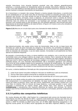 estação interurbana (uma situação bastante provável caso eles estejam geograficamente
próximos), a conexão poderá ser estabelecida dentro da estação interurbana. Observe na Figura
2.20(c) uma rede telefônica formada apenas por telefones (os pontos pequenos), estações finais (os
pontos maiores) e estações interurbanas (os quadrados).
Se o transmissor e o receptor não compar tilharem a mesma estação interurbana, o caminho terá
de ser estabelecido em um ponto mais alto da hierarquia. Existem as estações principais, locais e
regionais que formam uma rede através da qual as estações interurbanas estão conectadas. As
estações interurbanas, principais, locais e regionais, se comunicam entre si através de troncos
interurbanos de alta largura de banda (também denominados troncos entre estações). O número de
diferentes tipos de centros de comutação e sua topologia (por exemplo, duas estações locais
possuem uma conexão direta ou têm de passar por uma estação regional?) varia de país para país,
dependendo da densidade telefônica de cada território. A Figura 2.21 mostra como uma conexão de
média distância pode ser roteada.
Figura 2.21.Rota de um circuito típico para uma chamada de média distância
Nas telecomunicações, são usados vários meios de transmissão. Hoje em dia, os loops locais são
formados por cabos de pares trançados da categoria 3. No entanto, nos primórdios da telefonia, o
mais comum eram os cabos sem isolamento, separados 25 cm um do outro em postes telefônicos.
Entre as estações de comutação, o uso de cabos coaxiais, microondas e principalmente de fibras
ópticas era bastante freqüente.
No passado, a transmissão em todo o si stema telefônico era analógica, com o sinal de voz sendo
transmitido como uma voltagem elétrica da origem até o destino. Com o advento da fibra óptica,
da eletrônica digital e dos computadores, todos os troncos e switches são agora digitais, deixando o
loop local como o último fragmento de tecnologia analógic a no sistema. A transmissão digital é
preferida porque, em uma chamada intercontinental, não é necessário reproduzir com precisão
uma forma de onda analógica depois de ter passado por centenas de amplificadores. Ser capaz de
distinguir corretamente 0 de 1 já é suficiente. Essa propriedade torna a transmissão digital mais
confiável que a analógica. Ela também é mais econômica e de mais fácil manutenção.
Em suma, o sistema telefônico é formado por três componentes principais:
1. Loops locais (pares trançados analógicos indo para as residências e para as empresas).
2. Troncos (fibra óptica digital conectando as estações de comutação).
3. Estações de comutação (onde as chamadas são transferidas de um tronco para outro).
Depois de uma rápida análise da política das companhias telefônicas, voltaremos a cada um desses
três componentes e os analisaremos em detalhes. Os loops locais oferecem acesso ao sistema
inteiro por todas as pessoas; assim, eles são críticos. Infelizmente, eles também constitu em o elo
mais fraco no sistema. Para os troncos de longa distância, a principal questão é reunir várias
chamadas e transmiti-las ao mesmo tempo, pela mesma fibra. Esse assunto é chamado
multiplexação, e estudaremos três maneiras diferentes de realizar esse processo. Por último,
existem duas formas fundamentalmente distintas de executar a comutação; portanto, analisaremos
ambas.
2.5.2 A política das companhias telefônicas
Por muitas décadas até 1984, a Bell System foi a responsável pelo serviço de chamadas locais e
interurbanas nos EUA. Na década de 1970, o governo norte-americano concluiu que esse era um
mono pólio ilegal e promoveu uma ação para desmembrá-lo. O governo foi vitorioso e, em 1º de
janeiro, a AT&T foi dividida na AT&T Long Lines, em 23 BOCs (Bell Operating Companies) e em
algumas outras partes. As 23 BOCs foram agrupadas em sete BOCs regionais (RBOCs), o que as
 