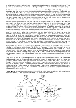 tornou economicamente viáveis. Toda a natureza do sistema de telecomunicações norte-americano
foi alterada da noite para o dia por uma ordem judicial (e não por um ato do Congresso dos EUA).
Os detalhes exatos dessa ruptura foram descritos no conhecido MFJ (Modified Final Judgement, um
paradoxo, se é que houve um — se o julgamento podia ser modificado, isso significava que ele não
era o resultado final). Esse fato provocou o aumento da concorrência, a melhoria dos serviços e a
redução dos preços para os consumidores e as empresas. Entretanto, os preços para o serviço local
cresceram à medida que os subsídios cruzados das chamadas de longa distância foram eliminados,
e o serviço local teve de ser tornar auto-suficiente. Hoje em dia, muitos outros países estão
considerando a abertura à concorrência em termos semelhantes.
Para determinar precisamente a quem cabi am as responsabilidades, o território dos EUA foi
dividido em 164 LATAs (Local Access and Transport Areas). De uma forma bem genérica, uma LATA
corresponde à região coberta por um único código de área. Em geral, dentro de uma LATA existia
uma LEC (Local Exchange Carrier) que detinha o monopólio do sistema telefônico convencional
dentro de sua área. As LECs mais importantes eram as BOCs, embora algumas LATAs contivessem
uma ou mais das 1500 companhias telefônicas independentes que operavam como LECs.
Todo o tráfego entre LATAS era manipulado por um tipo diferente de empresa, uma IXC
(IntereXchange Carrier). Originalmente, a AT&T Long Lines era a única IXC segura, mas hoje em dia
a WorldCom e a Sprint são concorrentes estáveis atuando no mesmo ramo das IXCs. Uma das
preocupações ao ocorrer o desmembramento foi assegurar que todas as IXCs seriam tratadas
igualmente em termos de qualidade das linhas, das tarifas e do número de dígitos que seus
clientes teriam de discar para usá-las. Observe na Figura 2.22 como essa situação é tratada. Nessa
figura, vemos três exemplos de LATAs, cada uma com várias estações finais. As LATAs 2 e 3
também têm uma pequena hierarquia com estações tandem (estações interurbanas intraLATA).
Qualquer IXC que deseje se encarregar de chamadas provenientes de uma LATA pode criar uma
estação de comutação denominada POP (Point of Presence — ponto de presença). A LEC é
necessária para conectar cada IXC a cada estação final, seja diretamente, como nas LATAs 1 e 3, ou
indiretamente, como na LATA 2. Além disso, as condições da conexão, tanto técnicas quanto
financeiras, têm de ser idênticas para todas as IXCs. Dessa forma, um assinante da LATA 1, por
exemplo, pode escolher qual IXC usará para entrar em contato com assinantes que façam parte da
LATA 3.
Como parte do MFJ, as IXCs foram proibidas de prestar serviços telefônicos locais, e as LECs foram
proibidas de prestar serviços telefônicos interLATAs, apesar de todas serem livres para atuar em
quaisquer outros ramos como, por exemplo, pequenos restaurantes. Em 1984, essa era uma
condição razoavelmente não ambígua. Infelizmente, a tecnologia tem uma forma interessante de
tornar a lei obsoleta. Nem a TV a cabo nem os telefones celulares foram cobertos pelo acordo. À
medida que a TV a cabo passou de unidirecional para bidirecional e a popularidade dos telefones
celulares explodiu, as LECs e as IXCs começaram a comprar ou a se associar às operadoras de TV a
cabo ou de telefones celulares.
Figura 2.22. O relacionamento entre LATAs, LECs e IXCs. Todos os círculos são estações de
comutação de LECs. Cada hexágono pertence à IXC indicada pelo número
 