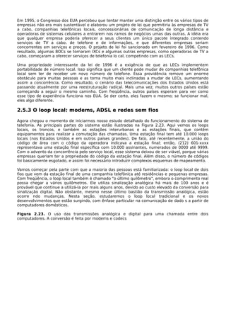 Em 1995, o Congresso dos EUA percebeu que tentar manter uma distinção entre os vários tipos de
empresas não era mais sustentável e elaborou um projeto de lei que permitiria às empresas de TV
a cabo, companhias telefônicas locais, concessionárias de comunicação de longa distância e
operadoras de sistemas celulares a entrarem nos ramos de negócios umas das outras. A idéia era
que qualquer empresa poderia oferecer a seus clientes um único pacote integrado contendo
serviços de TV a cabo, de telefone e de informações, e que diferentes empresas seriam
concorrentes em serviços e preços. O projeto de lei foi sancionado em fevereiro de 1996. Como
resultado, algumas BOCs se tornaram IXCs e algumas outras empresas, como operadoras de TV a
cabo, começaram a oferecer serviços de telefonia lo cal, competindo com as LECs.
Uma propriedade interessante da lei de 1996 é a exigência de que as LECs implementem
portabilidade de número local. Isso significa que um cliente pode mudar de companhias telefônica
local sem ter de receber um novo número de telefone. Essa providência remove um enorme
obstáculo para muitas pessoas e as torna muito mais inclinadas a mudar de LECs, aumentando
assim a concorrência. Como resultado, o cenário das telecomunicações dos Estados Unidos está
passando atualmente por uma reestruturação radical. Mais uma vez, muitos outros países estão
começando a seguir o mesmo caminho. Com freqüência, outros países esperam para ver como
esse tipo de experiência funciona nos EUA. Se der certo, eles fazem o mesmo; se funcionar mal,
eles algo diferente.
2.5.3 O loop local: modems, ADSL e redes sem fios
Agora chegou o momento de iniciarmos nosso estudo detalhado do funcionamento do sistema de
telefonia. As principais partes do sistema estão ilustradas na Figura 2.23. Aqui vemos os loops
locais, os troncos, e também as estações interurbanas e as estações finais, que contêm
equipamentos para realizar a comutação das chamadas. Uma estação final tem até 10.000 loops
locais (nos Estados Unidos e em outros países grandes). De fato, até recentemente, a união do
código de área com o código da operadora indicava a estação final; então, (212) 601-xxxx
representava uma estação final específica com 10.000 assinantes, numerados de 0000 até 9999.
Com o advento da concorrência pelo serviço local, esse sistema deixou de ser viável, porque várias
empresas queriam ter a propriedade do código da estação final. Além disso, o número de códigos
foi basicamente esgotado, e assim foi necessário introduzir complexos esquemas de mapeamento.
Vamos começar pela parte com que a maioria das pessoas está familiarizada: o loop local de dois
fios que vem da estação final de uma companhia telefônica até residências e pequenas empresas.
Com freqüência, o loop local também é chamado "o último quilômetro", embora o comprimento real
possa chegar a vários quilômetros. Ele utiliza sinalização analógica há mais de 100 anos e é
provável que continue a utilizá-la por mais alguns anos, devido ao custo elevado da conversão para
sinalização digital. Não obstante, mesmo nesse último bastião da transmissão analógica, estão
ocorre ndo mudanças. Nesta seção, estudaremos o loop local tradicional e os novos
desenvolvimentos que estão surgindo, com ênfase particular na comunicação de dado s a partir de
computadores domésticos.
Figura 2.23. O uso das transmissões analógica e digital para uma chamada entre dois
computadores. A conversão é feita por modems e codecs
 