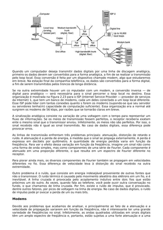 Quando um computador deseja transmitir dados digitais por uma linha de discagem analógica,
primeiro os dados devem ser convertidos para a forma analógica, a fim de se realizar a transmissão
pelo loop local. Essa conversão é feita por um dispositivo chamado modem, algo que estudaremos
em breve. Na estação final da companhia telefônica, os dados são convertidos para a forma digital,
a fim de serem transmitidos pelos troncos de longa distância.
Se na outra extremidade houver um co mputador com um modem, a conversão inversa — de
digital para analógico — será necessária para o sinal percorrer o loop local no destino. Essa
organização é mostrada na Figura 2.23 para o ISP (Internet Service Provider — provedor de serviços
da Internet) 1, que tem um banco de modems, cada um deles conectado a um loop local diferente.
Esse ISP pode lidar com tantas conexões quanto s forem os modems (supondo-se que seu servidor
ou servidores tenha(m) capacidade de computação suficiente). Essa organização era a normal até
surgirem os modems de 56 kbps, por razões que se tornarão claras em breve.
A sinalização analógica consiste na variação de uma voltagem com o tempo para representar um
fluxo de informações. Se os meios de transmissão fossem perfeitos, o receptor receberia exatam
ente o mesmo sinal que o transmissor enviou. Infelizmente, os meios não são perfeitos. Por isso, o
sinal recebido não é igual ao sinal transmitido. No caso de dados digitais, essa diferença pode
provocar erros.
As linhas de transmissão enfrentam três problemas principais: atenuação, distorção de retardo e
ruído. A atenuação é a perda de energia, à medida que o sinal se propaga externamente. A perda é
expressa em decibéis por quilômetro. A quantidade de energia perdida varia em função da
freqüência. Para ver o efeito dessa variação em função da freqüência, imagine um sinal não como
uma forma de onda simples, mas como componentes de uma série de Fourier. Cada componente é
atenuado em uma proporção diferente, o que resulta em um espectro de Fourier diferente no
receptor.
Para piorar ainda mais, os diversos componentes de Fourier também se propagam em velocidades
diferentes no fio. Essa diferença de velocidade leva à distorção do sinal recebido na outra
extremidade.
Outro problema é o ruído, que consiste em energia indesejável proveniente de outras fontes que
não o transmissor. O ruído térmico é causado pelo movimento aleatório dos elétrons em um fio, e é
inevitável. A linha cruzada é provocada pelo acoplamento indutivo entre dois fios que estão
próximos um do outro. Às vezes, quando fala ao telefone, você pode ouvir outra conversação no
fundo, o que chamamos de linha cruzada. Por fim, existe o ruído de impulso, que é provocado,
dentre outros fatores, por picos de voltagem na linha de energia. No caso de dados digitais, o ruído
de impulso pode pr ovocar a perda de um ou mais bits.
Modems
Devido aos problemas que acabamos de analisar, e principalmente ao fato de a atenuação e a
velocidade de propagação variarem em função da freqüência, não é interessante ter uma grande
variedade de freqüências no sinal. Infelizmente, as ondas quadradas utilizadas em sinais digitais
têm um amplo espectro de freqüência e, portanto, estão sujeitas a uma forte atenuação e a uma
 