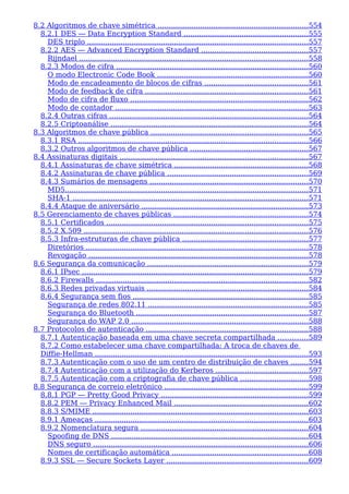 8.2 Algoritmos de chave simétrica ...................................................................554
8.2.1 DES — Data Encryption Standard ........................................................555
DES triplo ...................................................................................................557
8.2.2 AES — Advanced Encryption Standard ................................................557
Rijndael ......................................................................................................558
8.2.3 Modos de cifra ......................................................................................560
O modo Electronic Code Book ....................................................................560
Modo de encadeamento de blocos de cifras ..............................................561
Modo de feedback de cifra .........................................................................561
Modo de cifra de fluxo ................................................................................562
Modo de contador ......................................................................................563
8.2.4 Outras cifras .........................................................................................564
8.2.5 Criptoanálise ........................................................................................564
8.3 Algoritmos de chave pública ......................................................................565
8.3.1 RSA .......................................................................................................566
8.3.2 Outros algoritmos de chave pública .....................................................567
8.4 Assinaturas digitais ....................................................................................567
8.4.1 Assinaturas de chave simétrica ............................................................568
8.4.2 Assinaturas de chave pública ...............................................................569
8.4.3 Sumários de mensagens .......................................................................570
MD5.............................................................................................................571
SHA-1 .........................................................................................................571
8.4.4 Ataque de aniversário ...........................................................................573
8.5 Gerenciamento de chaves públicas ............................................................574
8.5.1 Certificados ..........................................................................................575
8.5.2 X.509 ....................................................................................................576
8.5.3 Infra-estruturas de chave pública ........................................................577
Diretórios ...................................................................................................578
Revogação ..................................................................................................578
8.6 Segurança da comunicação ........................................................................579
8.6.1 IPsec .....................................................................................................579
8.6.2 Firewalls ...............................................................................................582
8.6.3 Redes privadas virtuais ........................................................................584
8.6.4 Segurança sem fios ..............................................................................585
Segurança de redes 802.11 ........................................................................585
Segurança do Bluetooth .............................................................................587
Segurança do WAP 2.0 ...............................................................................588
8.7 Protocolos de autenticação .........................................................................588
8.7.1 Autenticação baseada em uma chave secreta compartilhada .............589
8.7.2 Como estabelecer uma chave compartilhada: A troca de chaves de
Diffie-Hellman ...............................................................................................593
8.7.3 Autenticação com o uso de um centro de distribuição de chaves ........594
8.7.4 Autenticação com a utilização do Kerberos .........................................597
8.7.5 Autenticação com a criptografia de chave pública ..............................598
8.8 Segurança de correio eletrônico ................................................................599
8.8.1 PGP — Pretty Good Privacy ..................................................................599
8.8.2 PEM — Privacy Enhanced Mail ............................................................602
8.8.3 S/MIME ................................................................................................603
8.9.1 Ameaças ...............................................................................................603
8.9.2 Nomenclatura segura ...........................................................................604
Spoofing de DNS ........................................................................................604
DNS seguro ................................................................................................606
Nomes de certificação automática .............................................................608
8.9.3 SSL — Secure Sockets Layer ...............................................................609
 