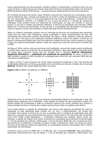 quatro deslocamentos de fase possíveis, também existem 2 bits/símbolo, e portanto mais uma vez
a taxa de bits é o dobro da taxa em bauds. Essa última técnica é amplamente usada e se denomina
QPSK (Quadrature Phase Shift Keying — chaveamento por deslocamento de fase de quadratura).
Os conceitos de largura de banda, baud, símbolo e taxa de bits costumam ser confundidos; assim,
vamos redefini-los aqui. A largura de banda de um meio é a faixa de freqüências que passam por
ele com atenuação mínima. É uma propriedade física do meio (normalmente, variando de 0 até
alguma freqüência máxima) e é medida em Hz. A taxa de bauds é o número de amostras/s
realizadas. Cada amostra envia um fragmento de informações, ou seja, um símbolo. A taxa de
bauds e a taxa de sí mbolos são portanto idênticas. A técnica de modulação (por exemplo, QPSK)
determina o número de bits/símbolo. A taxa de bits é a quantidade de informações enviadas pelo
canal e é igual ao número de símbolos/s multiplicado pelo número de bits/símbolo.
Todos os modems avançados utilizam uma co mbinação de técnicas de modulação para transmitir
vários bits por baud. Com freqüência, várias amplitudes e vários deslocamentos de fase são
combinados para transmitir diversos bits/símbolo. Na Figura 2.25(a), podemos observar pontos a
45, 135, 225 e 315 graus com amplitude constante (distância a partir da origem). A fase de um
ponto é indicada pelo ângulo que uma linha dele até a origem forma com o eixo x positivo. A Figura
2.25(a) tem quatro combinações válidas e pode ser usada para transmitir dois bits por símbolo. Ela
é QPSK.
Na Figura 2.25(b), vemos uma outra estrutura de modulação, na qual são usadas quatro amplitudes
e quatro fases, dando um total de 16 combinações diferentes. Esse esquema de modulação pode
ser usado para transmitir quatro bits por símbolo. Ele é chamado QAM-16 (Quadrature
Amplitude Modulation — modulação por amplitude de quadratura). Às vezes, o termo 16-
QAM também é usado. A QAM-16 pode ser empregada para transmitir, por exemplo, 9600 bps por
uma linha de 2400 bauds.
A Figura 2.25(c) é outro esquema de modu lação envolvendo amplitude e fase. Ele permite 64
combinações diferentes, de forma que podem ser transmitidos seis bits por símbolo. Ele é chamado
QAM-64. Também são usadas QAMs de ordem mais alta.
Figura 2.25 (a) QPSK. (b) QAM-16. (c) QAM-64
Diagramas como os da Figura 2.25, que mostram combinações legítimas de amplitude e fase, são
denominados diagramas de constelação. Cada padrão de modem de alta velocidade contém seu
próprio padrão de constelação e pode se comunicar apenas com outros modems que utilizem o
mesmo padrão (embora a maioria dos modems possa emular todos os padrões mais lentos).
Com muitos pontos no padrão de constelação, até mesmo uma pequena quantidade de ruído na
amplitude ou fase detectada pode resultar em um erro e, potencialmente, em muitos bits
incorretos. Para reduzir a chance de um erro, os padrões para os modems de velocidade mais alta
efetuam a correção de erros adicionando bits extras a cada amostra. Os esquemas são conhecidos
como TCM (Trellis Coded Modulation — modulação codificada por treliças). Desse modo, por
exemplo, o padrão de modem V.32 utiliza 32 pontos de constelação para transmitir 4 bits de dados
e 1 bit de paridade por símbolo a 2400 bauds, a fim de alcançar 9600 bps com correção de erros.
Seu padrão de constelação é mostrado na Figura 2.26(a). A decisão de "girar" em torno da origem
45 graus foi tomada por razões de engenharia; as constelações giradas e não giradas têm a mesma
capacidade de informações.
O próximo passo acima de 9600 bps é 14.400 bps. Ele é chamado V.32 bis. Essa velocidade é
alcançada transmitindo-se 6 bits de dados e 1 bit de paridade por amostra a 2400 bauds. Seu
 