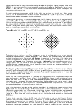 padrão de constelação tem 128 pontos quando é usada a QAM-128, e está ilustrado na Fi gura
2.26(b). Os fax modems utilizam essa velocidade para transmitir páginas digitalizadas como mapas
de bits. A QAM-256 não é usada em qualquer modem de telefone padrão, mas é empregada em
redes a cabo, como veremos.
O modem de telefone que segue o V.32 bis é o V.34, que funciona em 28.800 bps a 2400 bauds
com 12 bits de dados/símbolo. O último modem dessa série é o V.34 bis que utiliza 14 bits de
dados/símbolo a 2400 bauds para atingir 33.600 bps.
Para aumentar ainda mais a taxa de dado s efetiva, muitos modems compactam os dados antes de
transmiti-los, a fim de obter uma taxa de dados efetiva maior que 33.600 bps. Por outro lado, quase
todos os modems testam a linha antes de começar a transmitir dados do usuário e, se descobrirem
que a qualidade é deficiente, reduzem a velocidade para um valor mais baixo que o valor máximo
nominal. Desse modo, a velocidade efetiva do modem observada pelo usuário pode ser mais baixa,
igual ou mais alta que a velocidade nominal oficial.
Figura 2.26. (a) V.32 para 9600 bps. (b) V.32 bis para 14400 bps
Todos os modems modernos permitem tráfego em ambos os sentidos ao mesmo tempo (usando
freqüências diferentes para sentidos diferentes). Uma conexão que permite tráfego em ambos os
sentidos simultaneamente é chamada full-duplex. Uma estrada de duas pistas é full-duplex. Uma
conexão que permite o tráfego nos dois sentidos, mas apenas em um sentido de cada vez, é
chamada half-duplex. Uma estrada de ferro única é half-duplex. Uma conexão que permite o
tráfego apenas em um sentido é chamada simplex. Uma rua de mão única é simplex. Outro
exemplo de uma conexão simplex é uma fibra óptica com um laser em uma extremidade e um
detector de luz na outra extremidade.
A razão pela qual os modems padrão param em 33.600 é que o limite de Shannon para o sistema
telefônico é de aproximadamente 35 kbps, e assim uma transmissão mais rápida que isso violaria
os leis da física (departamento de termodinâmica). Para descobrir se os modems de 56 kbps são
teoricamente possíveis, fique atento.
Porém, por que o limite teórico é de 35 kbps? Ele está relacionado com o comprimento médio dos
loops locais e com a qualidade dessas linhas. O limite de 35 kbps é determinado pelo comprimento
médio dos loops locais. Na Figura 2.23, uma chamada originada no computador da esquerda e
encerrada no ISP 1 passa por dois loops locais como um sinal analógico, uma vez na origem e uma
vez no destino. Cada um desses loops locais acrescenta ruído ao sinal. Se pudéssemos nos livrar de
um desses loops locais, a taxa máxima seria duplicada.
O ISP 2 faz exatamente isso. Ele recebe um fluxo digital puro da estação final mais próxima. O sinal
digital usado nos troncos é entregue diretamente aos ISP 2, eliminando os codecs, os modems e a
transmissão analógica em sua extremidade. Desse modo, quando uma extremidade da conexão é
puramente digital, como ocorre com a maioria dos ISPs atuais, a taxa máxima de dados pode
chegar a 70 kbps. Entre dois usuári os domésticos com modems e linhas analógicas, o máximo é
33,6 kbps.
A razão para o uso de modems de 56 kbps está relacionada ao teorema de Nyquist. O canal
telefônico tem cerca de 4000 Hz de largura (incluindo as bandas de proteção). O número máximo
de amostras independentes por segundo é portanto 8000. O número de bits por amostra nos
Estados Unidos é 8, um dos quais é usado para fins de controle, permitindo 56.000 bits/s de dados
do usuário. Na Europa, todos os 8 bits estão disponíveis para os usuários, e assim poderiam ser
 
