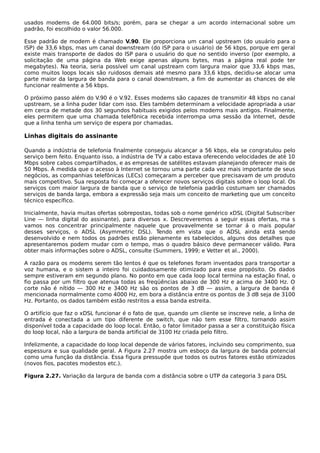 usados modems de 64.000 bits/s; porém, para se chegar a um acordo internacional sobre um
padrão, foi escolhido o valor 56.000.
Esse padrão de modem é chamado V.90. Ele proporciona um canal upstream (do usuário para o
ISP) de 33,6 kbps, mas um canal downstream (do ISP para o usuário) de 56 kbps, porque em geral
existe mais transporte de dados do ISP para o usuário do que no sentido inverso (por exemplo, a
solicitação de uma página da Web exige apenas alguns bytes, mas a página real pode ter
megabytes). Na teoria, seria possível um canal upstream com largura maior que 33,6 kbps mas,
como muitos loops locais são ruidosos demais até mesmo para 33,6 kbps, decidiu-se alocar uma
parte maior da largura de banda para o canal downstream, a fim de aumentar as chances de ele
funcionar realmente a 56 kbps.
O próximo passo além do V.90 é o V.92. Esses modems são capazes de transmitir 48 kbps no canal
upstream, se a linha puder lidar com isso. Eles também determinam a velocidade apropriada a usar
em cerca de metade dos 30 segundos habituais exigidos pelos modems mais antigos. Finalmente,
eles permitem que uma chamada telefônica recebida interrompa uma sessão da Internet, desde
que a linha tenha um serviço de espera por chamadas.
Linhas digitais do assinante
Quando a indústria de telefonia finalmente conseguiu alcançar a 56 kbps, ela se congratulou pelo
serviço bem feito. Enquanto isso, a indústria de TV a cabo estava oferecendo velocidades de até 10
Mbps sobre cabos compartilhados, e as empresas de satélites estavam planejando oferecer mais de
50 Mbps. À medida que o acesso à Internet se tornou uma parte cada vez mais importante de seus
negócios, as companhias telefônicas (LECs) começaram a perceber que precisavam de um produto
mais competitivo. Sua resposta foi começar a oferecer novos serviços digitais sobre o loop local. Os
serviços com maior largura de banda que o serviço de telefonia padrão costumam ser chamados
serviços de banda larga, embora a expressão seja mais um conceito de marketing que um conceito
técnico específico.
Inicialmente, havia muitas ofertas sobrepostas, todas sob o nome genérico xDSL (Digital Subscriber
Line — linha digital do assinante), para diversos x. Descreveremos a seguir essas ofertas, ma s
vamos nos concentrar principalmente naquele que provavelmente se tornar á o mais popular
desses serviços, o ADSL (Asymmetric DSL). Tendo em vista que o ADSL ainda está sendo
desenvolvido e nem todos os padrões estão plenamente es tabelecidos, alguns dos detalhes que
apresentaremos podem mudar com o tempo, mas o quadro básico deve permanecer válido. Para
obter mais informações sobre o ADSL, consulte (Summers, 1999; e Vetter et al., 2000).
A razão para os modems serem tão lentos é que os telefones foram inventados para transportar a
voz humana, e o sistem a inteiro foi cuidadosamente otimizado para esse propósito. Os dados
sempre estiveram em segundo plano. No ponto em que cada loop local termina na estação final, o
fio passa por um filtro que atenua todas as freqüências abaixo de 300 Hz e acima de 3400 Hz. O
corte não é nítido — 300 Hz e 3400 Hz são os pontos de 3 dB — assim, a largura de banda é
mencionada normalmente como 4000 Hz, em bora a distância entre os pontos de 3 dB seja de 3100
Hz. Portanto, os dados também estão restritos a essa banda estreita.
O artifício que faz o xDSL funcionar é o fato de que, quando um cliente se inscreve nele, a linha de
entrada é conectada a um tipo diferente de switch, que não tem esse filtro, tornando assim
disponível toda a capacidade do loop local. Então, o fator limitador passa a ser a constituição física
do loop local, não a largura de banda artificial de 3100 Hz criada pelo filtro.
Infelizmente, a capacidade do loop local depende de vários fatores, incluindo seu comprimento, sua
espessura e sua qualidade geral. A Figura 2.27 mostra um esboço da largura de banda potencial
como uma função da distância. Essa figura pressupõe que todos os outros fatores estão otimizados
(novos fios, pacotes modestos etc.).
Figura 2.27. Variação da largura de banda com a distância sobre o UTP da categoria 3 para DSL
 