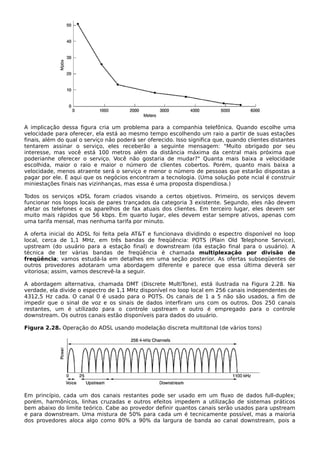 A implicação dessa figura cria um problema para a companhia telefônica. Quando escolhe uma
velocidade para oferecer, ela está ao mesmo tempo escolhendo um raio a partir de suas estações
finais, além do qual o serviço não poderá ser oferecido. Isso significa que, quando clientes distantes
tentarem assinar o serviço, eles receberão a seguinte mensagem: "Muito obrigado por seu
interesse, mas você está 100 metros além da distância máxima da central mais próxima que
poderianhe oferecer o serviço. Você não gostaria de mudar?" Quanta mais baixa a velocidade
escolhida, maior o raio e maior o número de clientes cobertos. Porém, quanto mais baixa a
velocidade, menos atraente será o serviço e menor o número de pessoas que estarão dispostas a
pagar por ele. É aqui que os negócios encontram a tecnologia. (Uma solução pote ncial é construir
miniestações finais nas vizinhanças, mas essa é uma proposta dispendiosa.)
Todos os serviços xDSL foram criados visando a certos objetivos. Primeiro, os serviços devem
funcionar nos loops locais de pares trançados da categoria 3 existente. Segundo, eles não devem
afetar os telefones e os aparelhos de fax atuais dos clientes. Em terceiro lugar, eles devem ser
muito mais rápidos que 56 kbps. Em quarto lugar, eles devem estar sempre ativos, apenas com
uma tarifa mensal, mas nenhuma tarifa por minuto.
A oferta inicial do ADSL foi feita pela AT&T e funcionava dividindo o espectro disponível no loop
local, cerca de 1,1 MHz, em três bandas de freqüência: POTS (Plain Old Telephone Service),
upstream (do usuário para a estação final) e downstream (da estação final para o usuário). A
técnica de ter várias bandas de freqüência é chamada multiplexação por divisão de
freqüência; vamos estudá-la em detalhes em uma seção posterior. As ofertas subseqüentes de
outros provedores adotaram uma abordagem diferente e parece que essa última deverá ser
vitoriosa; assim, vamos descrevê-la a seguir.
A abordagem alternativa, chamada DMT (Discrete MultiTone), está ilustrada na Figura 2.28. Na
verdade, ela divide o espectro de 1,1 MHz disponível no loop local em 256 canais independentes de
4312,5 Hz cada. O canal 0 é usado para o POTS. Os canais de 1 a 5 não são usados, a fim de
impedir que o sinal de voz e os sinais de dados interfiram uns com os outros. Dos 250 canais
restantes, um é utilizado para o controle upstream e outro é empregado para o controle
downstream. Os outros canais estão disponíveis para dados do usuário.
Figura 2.28. Operação do ADSL usando modelação discreta multitonal (de vários tons)
Em princípio, cada um dos canais restantes pode ser usado em um fluxo de dados full-duplex;
porém, harmônicos, linhas cruzadas e outros efeitos impedem a utilização de sistemas práticos
bem abaixo do limite teórico. Cabe ao provedor definir quantos canais serão usados para upstream
e para downstream. Uma mistura de 50% para cada um é tecnicamente possível, mas a maioria
dos provedores aloca algo como 80% a 90% da largura de banda ao canal downstream, pois a
 