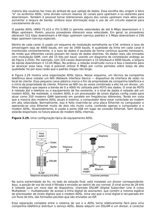 maioria dos usuários faz mais do wnload do que upload de dados. Essa escolha deu origem à letra
"A" no acrônimo ADSL. Uma divisão comum reserva 32 canais para upstream e os restantes para
downstream. Também é possível tornar bidirecionais alguns dos canais upstream mais altos para
aumentar a largura de banda, embora essa otimização exija o uso de um circuito especial para
cancelamento de eco.
O padrão ADSL (ANSI T1.413 e ITU G.992.1) permite velocidades de até 8 Mbps downstream e 1
Mbps upstream. Porém, poucos provedores oferecem essa velocidade. Em geral, os provedores
oferecem 512 kbps downstream e 64 kbps upstream (serviço padrão) e 1 Mbps downstream e 256
kbps upstream (serviço especial).
Dentro de cada canal, é usado um esquema de modulação semelhante ao V.34, embora a taxa de
amostragem seja de 4000 bauds, em vez de 2400 bauds. A qualidade da linha em cada canal é
monitorada constantemente, e a taxa de dados é ajustada de forma contínua quando necessário,
de modo que diferentes canais possam ter taxas de dados distintas. Os dados reais são enviados
com modulação QAM, com até 15 bits por baud, usando um diagrama de constelação análogo ao
da Figura 2.25(b). Por exemplo, com 224 canais downstream e 15 bits/baud a 4000 bauds, a largura
de banda downstream é 13,44 Mbps. Na prática, a relação sinal/ruído nunca é boa o bastante para
se alcançar essa taxa, mas é possível utilizar 8 Mbps por curtos períodos sobre loops de alta
qualidade; foi por essa razão que o padrão chegou tão longe.
A Figura 2.29 mostra uma organização ADSL típica. Nesse esquema, um técnico da companhia
telefônica deve instalar um NID (Network Interface Device — dispositivo de interface de rede) no
local do cliente. Essa pequena caixa plástica marca o fim da propriedade da companhia telefônica e
o início da propriedade do cliente. Próximo ao NID (ou às vezes combinado a ele) há um divisor, um
filtro analógico que separa a banda de 0 a 4000 Hz utilizada pelo POTS dos dados. O sinal do POTS
é roteado até o telefone ou o equipamento de fax existente, e o sinal de dados é roteado até um
modem ADSL. Na realidade, o modem ADSL é um processador de sinais digitais config urado para
atuar como 250 modems QAM operando em paralelo em freqüências diferentes. Tendo em vista
que a maioria dos modems ADSL atuais é externa, o computador deve estar conectado ao modem
em alta velocidade. Normalmente, isso é feito inserindo-se uma placa Ethernet no computador e
operando-se uma Ethernet muito de dois nós muito curta, contendo apenas o computador e o
modem ADSL. Ocasionalmente, é usada a porta USB em lugar da conexão Ethernet. Sem dúvida,
estarão disponíveis no futuro placas de modem ADSL internas.
Figura 2.29. Uma configuração típica de equipamento ADSL
Na outra extremidade do fio, no lado da estação final, está instalado um divisor correspondente.
Aqui, a porção de voz do sinal é filtrada e enviada ao switch de voz normal. O sinal acima de 26 kHz
é roteado para um novo tipo de dispositivo, chamado DSLAM (Digital Subscriber Line A ccess
Multiplexer — multiplexador de acesso à linha digital do assinante), que contém a mesma espécie
de processador de sinais digitais que o modem ADSL. Uma vez que o sinal digital é recuperado em
um fluxo de bits, são formados pacotes que são enviados ao ISP.
Essa separação completa entre o sistema de voz e o ADSL torna relativamente fácil para uma
companhia telefônica distribuir o serviço ADSL. Basta adquirir um DSLAM e um divisor, e conectar
 