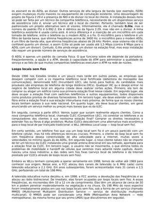 os assinant es do ADSL ao divisor. Outros serviços de alta largura de banda (por exemplo, ISDN)
exigem mudanças muito maiores no equipamento de comutação existente. Uma desvantagem do
projeto da Figura 2.29 é a presença do NID e do divisor no local do cliente. A instalação desses itens
só pode ser feita por um técnico da companhia telefônica, necessitando de um dispendioso serviço
de assistência (isto é, enviar um técnico até o local do cliente). Portanto, também teve de ser
padronizado um projeto alternativo sem di visores, Informalmente, ele é chamado G.lite, mas o
número do padrão ITU é G.992.2. Ele é idêntico ao da figura 2.29, mas não em o divisor. A linha
telefônica existente é usada como está. A única diferença é a inserção de um microfiltro em cada
tomada de telefone, entre o telefone ou o modem ADSL e o fio. O microfiltro para o telefone é um
filtro de banda baixa, que elimina freqüências acima de 3400 Hz; o microfiltro para o modem ADSL
é um filtro de banda alta, que elimina freqüências abaixo de 26 kHz. Porém, esse sistema não é tão
confiável quanto um divisor, e assim G.lite só pode ser usado até 1,5 Mbps (contra 8 Mbps para o
ADSL com um divisor). Contudo, G.lite ainda exige um divisor na estação final, mas essa instalação
não requer um grande número de serviços de assistência.
O ADSL é apenas um padrão da camada física. O que funciona sobre ele depende da portadora.
Freqüentemente, a opção é o ATM, devido à capacidade do ATM para administrar a qualidade do
serviço e ao fato de que muitas companhias telefônicas executam o ATM na rede de núcleo.
Loops locais sem fios
Desde 1996 nos Estados Unidos e um pouco mais tarde em outros países, as empresas que
desejam competir com a co mpanhia telefônica local fortificada (detentora do monopólio das
comunicações), denominada ILEC (Incumbent LEC), são livres para fazê-lo. As candidatas mais
prováveis são empresas de telefonia de longa distância (IXCs). Qualquer IXC qu e deseje entrar no
negócio de telefonia local em alguma cidade deve realizar certas ações. Primeiro, ela tem de
comprar ou alugar um edifício como sua primeira estação final nessa cidade. Em segundo lugar, ela
deve ocupar a estação final com switches telefônicos e outros equipamentos, todos disponíveis
como produtos prontos de diversos fornecedores. Em terceiro lugar, ela deve estender um cabo de
fibra entre a estação final e sua estação interurbana mais próxima, de forma que os novos clientes
locais tenham acesso à sua rede nacional. Em quanto lugar, ela deve buscar clientes, em geral
anunciando um serviço melhor ou preços mais baixos que os da ILEC.
Em seguida, começa a parte difícil. Vamos supor que surjam realmente alguns clientes. Como a
nova companhia telefônica local, chamada CLEC (Competitive LEC), irá conectar os telefones e os
computadores dos clientes à sua novíssima estação final? Comprar os direitos necessários e
estender fios ou fibras é algo proibitivo. Muitas CLECs descobriram uma alternativa mais econômica
para o loop local de par trançado tradicional: o WLL (Wireless Local Loop — loop local sem fio).
Em certo sentido, um telefone fixo que usa um loop local sem fio é um pouco parecido com um
telefone celular, mas há três diferenças técnicas cruciais. Primeiro, o cliente do loop local sem fio
com freqüência deseja conectividade de alta velocidade para a Internet, muitas vezes a
velocidades no mínimo iguais às do ADSL. Em segundo lugar, o novo cliente talvez não se importe
de ter um técnico da CLEC instalando uma grande antena direcional em seu telhado, apontada para
a estação final da CLEC. Em terceiro lugar, o usuário não se movimenta, o que elimina todos os
problemas de mobilidade e handoff de células que veremos mais adiante neste capítulo. Assim,
nasceu uma nova indústria: a das redes sem fios fixas (serviço local de telefonia e da Internet
prestado por CLECs através de loops locais sem fios).
Embora as WLLs tenham começado a operar seriamente em 1998, temos de voltar até 1969 para
conhecer sua origem. Nesse ano, a FCC alocou dois canais de televisão (a 6 MHz cada) como
televisão educativa a 2,1 GHz. Em anos subseqüentes, foram acrescentados mais 31 canais a 2,5
GHz, perfazendo um total de 198 MHz.
A televisão educativa nunca decolou e, em 1998, a FCC aceitou a devolução das freqüências e as
alocou ao rádio bidirecional. De imediato, elas foram ocupadas por loops locais sem fios. A essas
freqüências, as microondas têm 10 a 12 cm de comprimento. Elas têm um alcance de cerca de 50
km e podem penetrar moderadamente na vegetação e na chuva. Os 198 MHz do novo espectro
foram imediatamente postos em uso nos loops locais sem fios, sob a forma de um serviço chamado
MMDS (Multichannel Multipoint Distribution Service — serviço de distribuição multiponto
multicanal). O MMDS pode ser considerado uma MAN (Metropolitan Area Network — rede
metropolitana), da mesma forma que seu primo LMDS (que discutiremos em seguida).
 