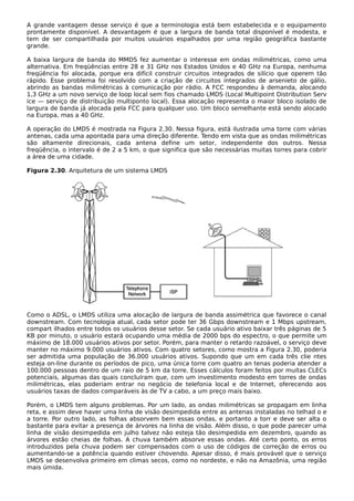 A grande vantagem desse serviço é que a terminologia está bem estabelecida e o equipamento
prontamente disponível. A desvantagem é que a largura de banda total disponível é modesta, e
tem de ser compartilhada por muitos usuários espalhados por uma região geográfica bastante
grande.
A baixa largura de banda do MMDS fez aumentar o interesse em ondas milimétricas, como uma
alternativa. Em freqüências entre 28 e 31 GHz nos Estados Unidos e 40 GHz na Europa, nenhuma
freqüência foi alocada, porque era difícil construir circuitos integrados de silício que operem tão
rápido. Esse problema foi resolvido com a criação de circuitos integrados de arsenieto de gálio,
abrindo as bandas milimétricas à comunicação por rádio. A FCC respondeu à demanda, alocando
1,3 GHz a um novo serviço de loop local sem fios chamado LMDS (Local Multipoint Distribution Serv
ice — serviço de distribuição multiponto local). Essa alocação representa o maior bloco isolado de
largura de banda já alocada pela FCC para qualquer uso. Um bloco semelhante está sendo alocado
na Europa, mas a 40 GHz.
A operação do LMDS é mostrada na Figura 2.30. Nessa figura, está ilustrada uma torre com várias
antenas, cada uma apontada para uma direção diferente. Tendo em vista que as ondas milimétricas
são altamente direcionais, cada antena define um setor, independente dos outros. Nessa
freqüência, o intervalo é de 2 a 5 km, o que significa que são necessárias muitas torres para cobrir
a área de uma cidade.
Figura 2.30. Arquitetura de um sistema LMDS
Como o ADSL, o LMDS utiliza uma alocação de largura de banda assimétrica que favorece o canal
downstream. Com tecnologia atual, cada setor pode ter 36 Gbps downstream e 1 Mbps upstream,
compart ilhados entre todos os usuários desse setor. Se cada usuário ativo baixar três páginas de 5
KB por minuto, o usuário estará ocupando uma média de 2000 bps do espectro, o que permite um
máximo de 18.000 usuários ativos por setor. Porém, para manter o retardo razoável, o serviço deve
manter no máximo 9.000 usuários ativos. Com quatro setores, como mostra a Figura 2.30, poderia
ser admitida uma população de 36.000 usuários ativos. Supondo que um em cada três clie ntes
esteja on-line durante os períodos de pico, uma única torre com quatro an tenas poderia atender a
100.000 pessoas dentro de um raio de 5 km da torre. Esses cálculos foram feitos por muitas CLECs
potenciais, algumas das quais concluíram que, com um investimento modesto em torres de ondas
milimétricas, elas poderiam entrar no negócio de telefonia local e de Internet, oferecendo aos
usuários taxas de dados comparáveis às de TV a cabo, a um preço mais baixo.
Porém, o LMDS tem alguns problemas. Por um lado, as ondas milimétricas se propagam em linha
reta, e assim deve haver uma linha de visão desimpedida entre as antenas instaladas no telhad o e
a torre. Por outro lado, as folhas absorvem bem essas ondas, e portanto a torr e deve ser alta o
bastante para evitar a presença de árvores na linha de visão. Além disso, o que pode parecer uma
linha de visão desimpedida em julho talvez não esteja tão desimpedida em dezembro, quando as
árvores estão cheias de folhas. A chuva também absorve essas ondas. Até certo ponto, os erros
introduzidos pela chuva podem ser compensados com o uso de códigos de correção de erros ou
aumentando-se a potência quando estiver chovendo. Apesar disso, é mais provável que o serviço
LMDS se desenvolva primeiro em climas secos, como no nordeste, e não na Amazônia, uma região
mais úmida.
 