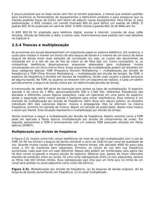 É pouco provável que os loops locais sem fios se tornem populares, a menos que existam padrões
para incentivar os fornecedores de equipamentos a fabricarem produtos e para assegurar que os
clientes poderão trocar de CLECs sem terem de adquirir novos equipamentos. Para fornec er essa
padronização, o IEEE instalou um comitê chamado 802.16 para definir um padrão de LMDS. O
padrão 802.16 foi publicado em abril de 2002. O IEEE chama o padrão 802.16 de MAN sem fio.
O IEEE 802.16 foi projetado para telefonia digital, acesso à Internet, conexão de duas LANs
remotas, difusão de televisão e rádio, e outros usos. Examinaremos esse padrão com mais detalhes
no Capítulo 4.
2.5.4 Troncos e multiplexação
As economias em escala desempenham um importante papel no sistema telefônico. Em essência, o
custo para instalar e manter um tronco de alta largura de banda é o mesmo de um tronco de baixa
largura de banda entre duas estações de comutação (ou seja, os custos são decorrentes da
instalação em si e não do uso de fios de cobre ou de fibra ópti ca). Como conseqüênc ia, as
companhias telefônicas desenvolveram esquemas elaborados para multiplexar muitas
conversações em um único tronco físico. Esses esquemas de multiplexação podem ser divididos em
duas categorias básicas: FDM (Frequency Division Multiplexing — multiplexação por divisão de
freqüência) e TDM (Time Division Multiplexing — multiplexação por divisão de tempo). Na FDM, o
espectro de freqüência é dividido em bandas de freqüência, tendo cada usuário a posse exclusiva
de alguma banda. Na TDM, os usuários se revezam (em um esquema de rodízio), e cada um obtém
periodicamente a largura de banda inteira por um determinado período de tempo.
A transmissão de rádio AM serve de ilustração para ambos os tipos de multiplexação. O espectro
alocado é de cerca de 1 MHz, aproximadamente 500 a 1.500 kHz. Diferentes freqüências são
alocadas a diferentes canais lógicos (estações), cada um operando em uma parte do espectro,
sendo a separação entre canais grande o bastante para evitar interferência. Esse sistema é um
exemplo de multiplexação por divisão de freqüência. Além disso (em alguns países), as estações
individuais têm dois subcanais lógicos: música e propaganda. Eles se alternam na mesma
freqüência, primeiro um período de música, depois um período de publicidade, depois mais música
e assim por diante. Essa situação representa a multiplexação por divisão de tempo.
Vamos examinar a seguir a multiplexação por divisão de freqüência. Depois veremos como a FDM
pode ser aplicada a fibras ópticas (multiplexação por divisão de comprimento de onda). Em
seguida, passaremos à TDM e terminaremos com um sistema TDM avançado utilizado em fibras
ópticas (SONET).
Multiplexação por divisão de freqüência
A Figura 2.31 mostra como três canais telefônicos de nível de voz são multiplexados com o uso da
FDM. Os filt ros limitam a largura de banda utilizável a cerca de 3100 Hz por canal de qualidade de
voz. Quando muitos canais são multiplexados ao mesmo tempo, são alocados 4000 Hz para cada
canal, a fim de mantê-los bem separados. Primeiro, os canais de voz têm sua freqüência
aumentada, cada qual com um valor diferente. Depois eles podem ser combinados, pois agora não
há dois canais ocupando a mesma porção do espectro. Observe que, apesar de haver intervalos
(bandas de proteção) entre os canais, há uma certa sobreposição entre ca nais adjacentes, porque
os filtros não têm limites nítidos. Essa sobreposição sign ifica que um forte pico no limite de um
canal será sentido no canal adjacente como ruído não térmico.
Figura 2.31. Multiplexação por divisão de freqüência. (a) As larguras de banda originais. (b) As
larguras de banda aumentaram em freqüência. (c) O canal multiplexado
 