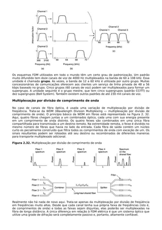 Os esquemas FDM utilizados em todo o mundo têm um certo grau de padronização. Um padrão
muito difundido tem doze canais de voz de 4000 Hz multiplexados na banda de 60 a 108 kHz. Essa
unidade é chamada grupo. Às vezes, a banda de 12 a 60 kHz é utilizada por outro grupo. Muitas
concessionárias de comunicações oferecem aos clientes um serviço de linha privada de 48 a 56
kbps baseado no grupo. Cinco grupos (60 canais de voz) podem ser multiplexados para formar um
supergrupo. A unidade seguinte é o grupo mestre, que tem cinco supergrupos (padrão CCITT) ou
dez supergrupos (BeIl System). Também existem outros padrões de até 230 mil canais de voz.
Multiplexação por divisão de comprimento de onda
No caso de canais de fibra óptica, é usada uma variação de multiplexação por divisão de
freqüência. Trata-se da WDM (Wavelength Division Multiplexing — multiplexação por divisão de
comprimento de onda). O princípio básico da WDM em fibras está representado na Figura 2. 32.
Aqui, quatro fibras chegam juntas a um combinados óptico, cada uma com sua energia presente
em um comprimento de onda distinto. Os quatro feixes são combinados em uma única fibra
compartilhada para transmissão a um destino remoto. Na extremidade remota, o feixe é dividido no
mesmo número de fibras que havia no lado da entrada. Cada fibra de saída contém um núcleo
curto es pecialmente construído que filtra todos os comprimentos de onda com exceção de um. Os
sinais resultantes podem ser roteados até seu destino ou recombinados de diferentes maneiras
para transporte multiplexado adicional.
Figura 2.32. Multiplexação por divisão de comprimento de onda
Realmente não há nada de novo aqui. Trata-se apenas da multiplexação por divisão de freqüência
em freqüências muito altas. Desde que cada canal tenha sua própria faixa de freqüências (isto é,
de comprimentos de onda) e todas as faixas sejam disjuntas, elas poderão ser multiplexadas na
fibra de longa distância. A única diferença em relação à FDM elétrica é que um sistema óptico que
utilize uma grade de difração será completamente passivo e, portanto, altamente confiável.
 