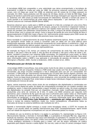 A tecnologia WDM tem progredido a uma velocidade que deixa envergonhada a tecnologia de
informática. A WDM foi criada por volta de 1990. Os primeiros sistemas comerciais tinham oito
canais, com 2,5 Gbps por canal. Em 1998, os sistemas com 40 canais de 2,5 Gbps estavam no
mercado. Em 2001, havia produtos com 96 canais de 10 Gbps, dando um total de 960 Gbps. Essa
largura de banda é suficiente para transmitir 30 filmes de longa metragem por segundo (em MPEG-
2). Sistemas com 200 canais já estão funcionando em laboratório. Quando o número de canais é
muito grande e os comprimentos de onda estão pouco espaçados — por exemplo, 0,1 nm — o
sistema costuma ser chamado DWDM (Dense WDM).
Devemos observar que a razão para o WDM ser popular é o fato de a energia em uma única fibra
ter normalmente apenas alguns gigahertz de largura, porque no momento é impossível realizar a
conversão entre meios físicos elétricos e ópticos com rapidez maior que essa. Utilizando- se muitos
canais em paralelo com diferentes comprimentos de onda, a largura de banda agregada aumenta
de forma linear com o número de canais. Como a largura de banda de uma única banda de fibra é
aproximadamente 25.000 GHz (veja a Figura 2.6), teoricamente existe espaço para 2500 canais de
10 Gbps, mesmo a 1 bit/Hz (e também são possíveis taxas mais altas).
Outra novidade é o desenvolvimento de ampl ificadores totalmente ópticos. Antes, a cada 100 km
era necessário dividir todos os canais e converter cada um deles em um sinal elétrico para
amplificação separada, antes de convertê-los novamente em sinais ópticos e combiná-lo s. Hoje, os
amplificadores totalmente ópticos podem regenerar o sinal inteiro uma única vez a cada 1000 km,
sem a necessidade de várias conversões ópticas/elétricas.
No exemplo da Figura 2.32, temos um sistema de comprimento de onda fixo. Bits da fibra de
entrada 1 vão para a fibra de saída 3, bits da fibra de entrada 2 vão para a fibra de saída 1 etc.
Porém, também é possível criar sistemas WDM comutados. Em dispositivos como esses, os filtros
de saída são ajustáveis com o uso de interferômetros de Fabry-Perot ou Mach-Zehnder. Para obter
mais informações sobre a WDM e sua aplicação à comutação de pacotes da Internet, consulte
(Elmirghani e Mouftah, 2000 ; Hunter e Andonovic, 2000; e Listani et al., 2001).
Multiplexação por divisão de tempo
A tecnologia WDM é maravilhosa, mas ainda existe muito fio de cobre no sistema telefônico; assim,
vamos voltar a ele por enquanto. Embora a FDM ainda seja usada com fios de cobre ou canais de
microondas, ela exige circuitos analógicos e não é adequada para uso por um computador. Em
contraste, a TDM pode ser inteiramente manipulada por circuitos elet rônicos digitais; portanto, ela
se tornou muito mais difundida nos últimos anos. Infelizmente, ela só pode ser usada para dados
digitais. Como os loops locais produzem sinais analógicos, uma conversão de analógico para digital
se faz necessária na estação final, onde todos os loops locais individuais chegam juntos para serem
combinados em troncos de saída.
Agora, vamos examinar como vários sinais de voz analógicos são digitalizados e combinados em
um único tronco digital de saída. Os dados de computadores enviados por um modem também são
analógicos; assim, a descrição apresentada a seguir também se aplica a eles. Os sinais analógicos
são digitalizados na estação final por um dispositivo chamado codec (codificador-decodificador),
produzindo uma série de números de 8 bits. O codec cria 8000 amostras por segundo (125
s/amostra), pois o teorema de Ny quist diz que isso é suficiente para captar todas as informações
da largura de banda do canal telefônico de 4 kHz. Em uma taxa de amostragem mais baixa, as
informações se perderiam; a uma taxa mais alta, nenhuma informação extra seria obtida. Essa
técnica é chamada PCM (Pulse Code Modulation — modulação por código de pulso). A PCM
forma o núcleo do sistema telefônico mode rno. Como conseqüência, virtualmente todos os
intervalos de tempo no sistema telefônico são múltiplos de 125 s.
Quando a transmissão digital começou a surgir como tecnologia viável, o CCITT foi incapaz de
chegar a um acordo sobre um padrão internacional para PCM. Conseqüentemente, agora existe
uma vari edade de esquemas incompatíveis em uso em diferentes países no mundo.
O método em uso na América do Norte e no Japão é a portadora T1, representada na Figura 2.33.
(Tecnicamente falando, o formato é chamado DS1, e a portadora é chamada T1 mas, seguindo a
tradição da indústria, não faremos aqui essa sutil distinção.) A portadora T1 consiste em 24 canais
de voz multiplexados juntos. Em geral, é feita uma amostragem dos sinais analógicos em rodízio, e
o fluxo analógico resultante é enviado para o codec, em vez de serem utilizados 24 codecs
separados para depois mesclar a saída digital. Por sua vez, cada um dos 24 canais consegue inserir
 